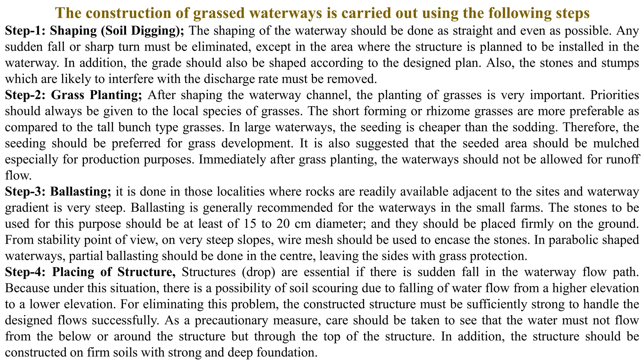 The construction of grassed waterways is carried out using the following steps
Step-1: Shaping (Soil Digging); The shaping of the waterway should be done as straight and even as possible. Any
sudden fall or sharp turn must be eliminated, except in the area where the structure is planned to be installed in the
waterway. In addition, the grade should also be shaped according to the designed plan. Also, the stones and stumps
which are likely to interfere with the discharge rate must be removed.
Step-2: Grass Planting; After shaping the waterway channel, the planting of grasses is very important. Priorities
should always be given to the local species of grasses. The short forming or rhizome grasses are more preferable as
compared to the tall bunch type grasses. In large waterways, the seeding is cheaper than the sodding. Therefore, the
seeding should be preferred for grass development. It is also suggested that the seeded area should be mulched
especially for production purposes. Immediately after grass planting, the waterways should not be allowed for runoff
flow.
Step-3: Ballasting; it is done in those localities where rocks are readily available adjacent to the sites and waterway
gradient is very steep. Ballasting is generally recommended for the waterways in the small farms. The stones to be
used for this purpose should be at least of 15 to 20 cm diameter; and they should be placed firmly on the ground.
From stability point of view, on very steep slopes, wire mesh should be used to encase the stones. In parabolic shaped
waterways, partial ballasting should be done in the centre, leaving the sides with grass protection.
Step-4: Placing of Structure, Structures (drop) are essential if there is sudden fall in the waterway flow path.
Because under this situation, there is a possibility of soil scouring due to falling of water flow from a higher elevation
to a lower elevation. For eliminating this problem, the constructed structure must be sufficiently strong to handle the
designed flows successfully. As a precautionary measure, care should be taken to see that the water must not flow
from the below or around the structure but through the top of the structure. In addition, the structure should be
constructed on firm soils with strong and deep foundation.
 
