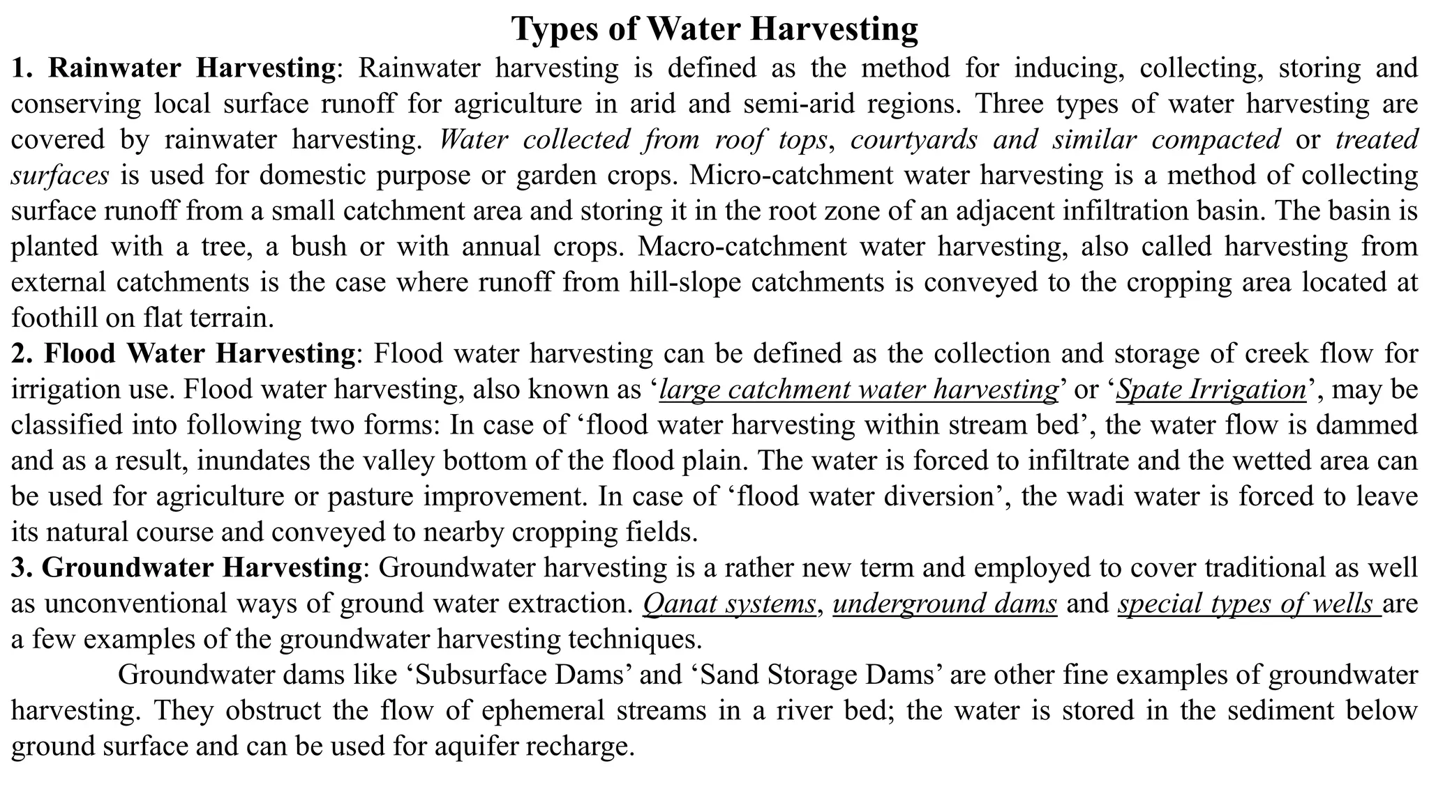 Types of Water Harvesting
1. Rainwater Harvesting: Rainwater harvesting is defined as the method for inducing, collecting, storing and
conserving local surface runoff for agriculture in arid and semi-arid regions. Three types of water harvesting are
covered by rainwater harvesting. Water collected from roof tops, courtyards and similar compacted or treated
surfaces is used for domestic purpose or garden crops. Micro-catchment water harvesting is a method of collecting
surface runoff from a small catchment area and storing it in the root zone of an adjacent infiltration basin. The basin is
planted with a tree, a bush or with annual crops. Macro-catchment water harvesting, also called harvesting from
external catchments is the case where runoff from hill-slope catchments is conveyed to the cropping area located at
foothill on flat terrain.
2. Flood Water Harvesting: Flood water harvesting can be defined as the collection and storage of creek flow for
irrigation use. Flood water harvesting, also known as ‘large catchment water harvesting’ or ‘Spate Irrigation’, may be
classified into following two forms: In case of ‘flood water harvesting within stream bed’, the water flow is dammed
and as a result, inundates the valley bottom of the flood plain. The water is forced to infiltrate and the wetted area can
be used for agriculture or pasture improvement. In case of ‘flood water diversion’, the wadi water is forced to leave
its natural course and conveyed to nearby cropping fields.
3. Groundwater Harvesting: Groundwater harvesting is a rather new term and employed to cover traditional as well
as unconventional ways of ground water extraction. Qanat systems, underground dams and special types of wells are
a few examples of the groundwater harvesting techniques.
Groundwater dams like ‘Subsurface Dams’ and ‘Sand Storage Dams’ are other fine examples of groundwater
harvesting. They obstruct the flow of ephemeral streams in a river bed; the water is stored in the sediment below
ground surface and can be used for aquifer recharge.
 
