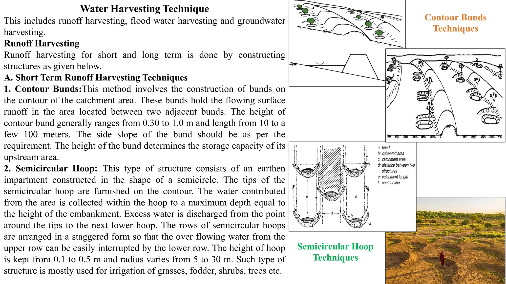 Water Harvesting Technique
This includes runoff harvesting, flood water harvesting and groundwater
harvesting.
Runoff Harvesting
Runoff harvesting for short and long term is done by constructing
structures as given below.
A. Short Term Runoff Harvesting Techniques
1. Contour Bunds:This method involves the construction of bunds on
the contour of the catchment area. These bunds hold the flowing surface
runoff in the area located between two adjacent bunds. The height of
contour bund generally ranges from 0.30 to 1.0 m and length from 10 to a
few 100 meters. The side slope of the bund should be as per the
requirement. The height of the bund determines the storage capacity of its
upstream area.
2. Semicircular Hoop: This type of structure consists of an earthen
impartment constructed in the shape of a semicircle. The tips of the
semicircular hoop are furnished on the contour. The water contributed
from the area is collected within the hoop to a maximum depth equal to
the height of the embankment. Excess water is discharged from the point
around the tips to the next lower hoop. The rows of semicircular hoops
are arranged in a staggered form so that the over flowing water from the
upper row can be easily interrupted by the lower row. The height of hoop
is kept from 0.1 to 0.5 m and radius varies from 5 to 30 m. Such type of
structure is mostly used for irrigation of grasses, fodder, shrubs, trees etc.
Contour Bunds
Techniques
Semicircular Hoop
Techniques
 