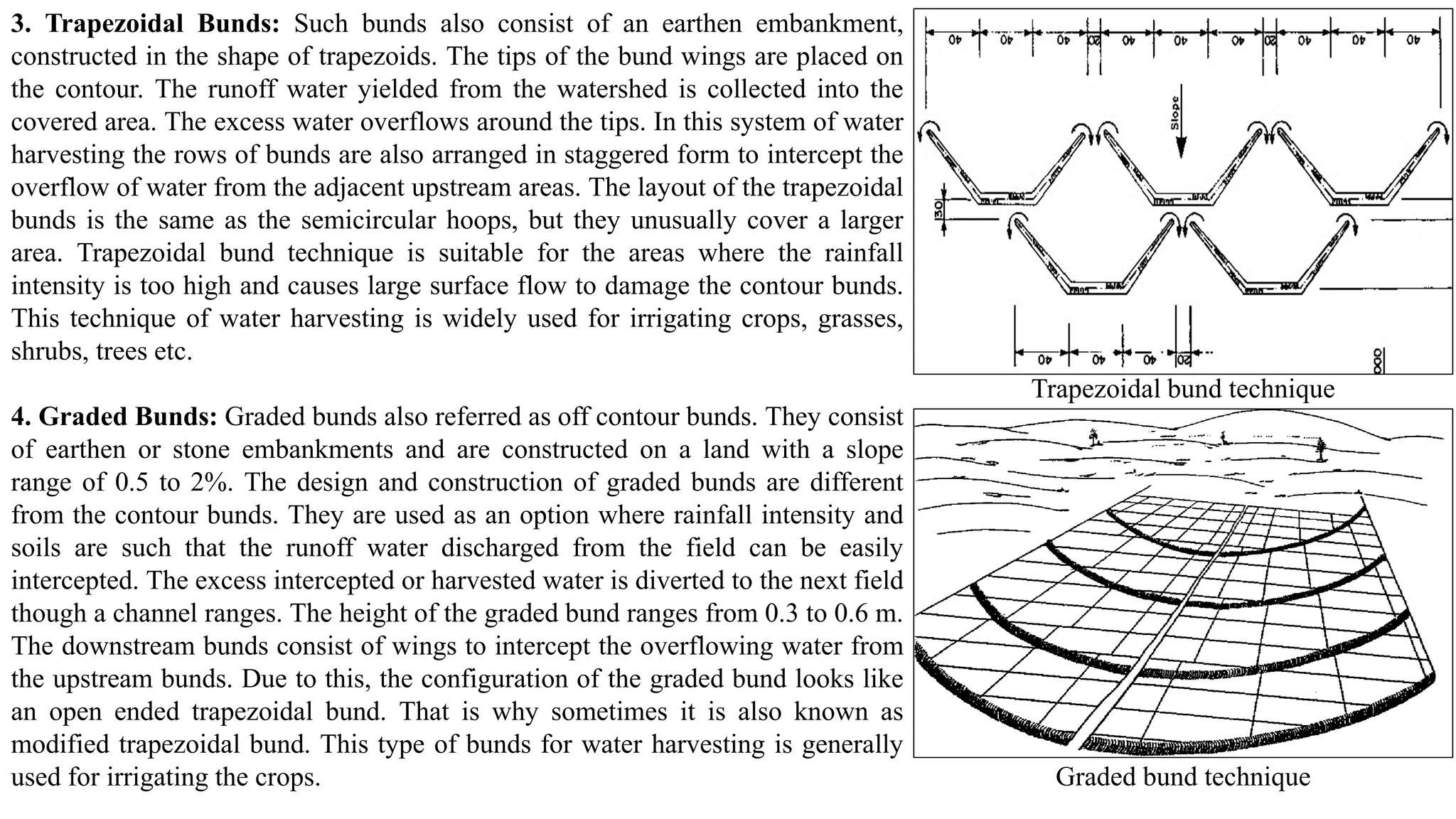 3. Trapezoidal Bunds: Such bunds also consist of an earthen embankment,
constructed in the shape of trapezoids. The tips of the bund wings are placed on
the contour. The runoff water yielded from the watershed is collected into the
covered area. The excess water overflows around the tips. In this system of water
harvesting the rows of bunds are also arranged in staggered form to intercept the
overflow of water from the adjacent upstream areas. The layout of the trapezoidal
bunds is the same as the semicircular hoops, but they unusually cover a larger
area. Trapezoidal bund technique is suitable for the areas where the rainfall
intensity is too high and causes large surface flow to damage the contour bunds.
This technique of water harvesting is widely used for irrigating crops, grasses,
shrubs, trees etc.
4. Graded Bunds: Graded bunds also referred as off contour bunds. They consist
of earthen or stone embankments and are constructed on a land with a slope
range of 0.5 to 2%. The design and construction of graded bunds are different
from the contour bunds. They are used as an option where rainfall intensity and
soils are such that the runoff water discharged from the field can be easily
intercepted. The excess intercepted or harvested water is diverted to the next field
though a channel ranges. The height of the graded bund ranges from 0.3 to 0.6 m.
The downstream bunds consist of wings to intercept the overflowing water from
the upstream bunds. Due to this, the configuration of the graded bund looks like
an open ended trapezoidal bund. That is why sometimes it is also known as
modified trapezoidal bund. This type of bunds for water harvesting is generally
used for irrigating the crops.
Trapezoidal bund technique
Graded bund technique
 
