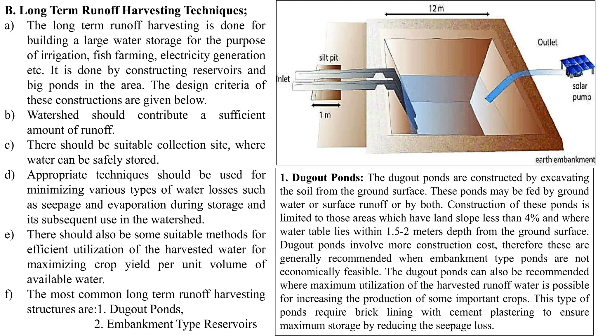 B. Long Term Runoff Harvesting Techniques;
a) The long term runoff harvesting is done for
building a large water storage for the purpose
of irrigation, fish farming, electricity generation
etc. It is done by constructing reservoirs and
big ponds in the area. The design criteria of
these constructions are given below.
b) Watershed should contribute a sufficient
amount of runoff.
c) There should be suitable collection site, where
water can be safely stored.
d) Appropriate techniques should be used for
minimizing various types of water losses such
as seepage and evaporation during storage and
its subsequent use in the watershed.
e) There should also be some suitable methods for
efficient utilization of the harvested water for
maximizing crop yield per unit volume of
available water.
f) The most common long term runoff harvesting
structures are:1. Dugout Ponds,
2. Embankment Type Reservoirs
1. Dugout Ponds: The dugout ponds are constructed by excavating
the soil from the ground surface. These ponds may be fed by ground
water or surface runoff or by both. Construction of these ponds is
limited to those areas which have land slope less than 4% and where
water table lies within 1.5-2 meters depth from the ground surface.
Dugout ponds involve more construction cost, therefore these are
generally recommended when embankment type ponds are not
economically feasible. The dugout ponds can also be recommended
where maximum utilization of the harvested runoff water is possible
for increasing the production of some important crops. This type of
ponds require brick lining with cement plastering to ensure
maximum storage by reducing the seepage loss.
 