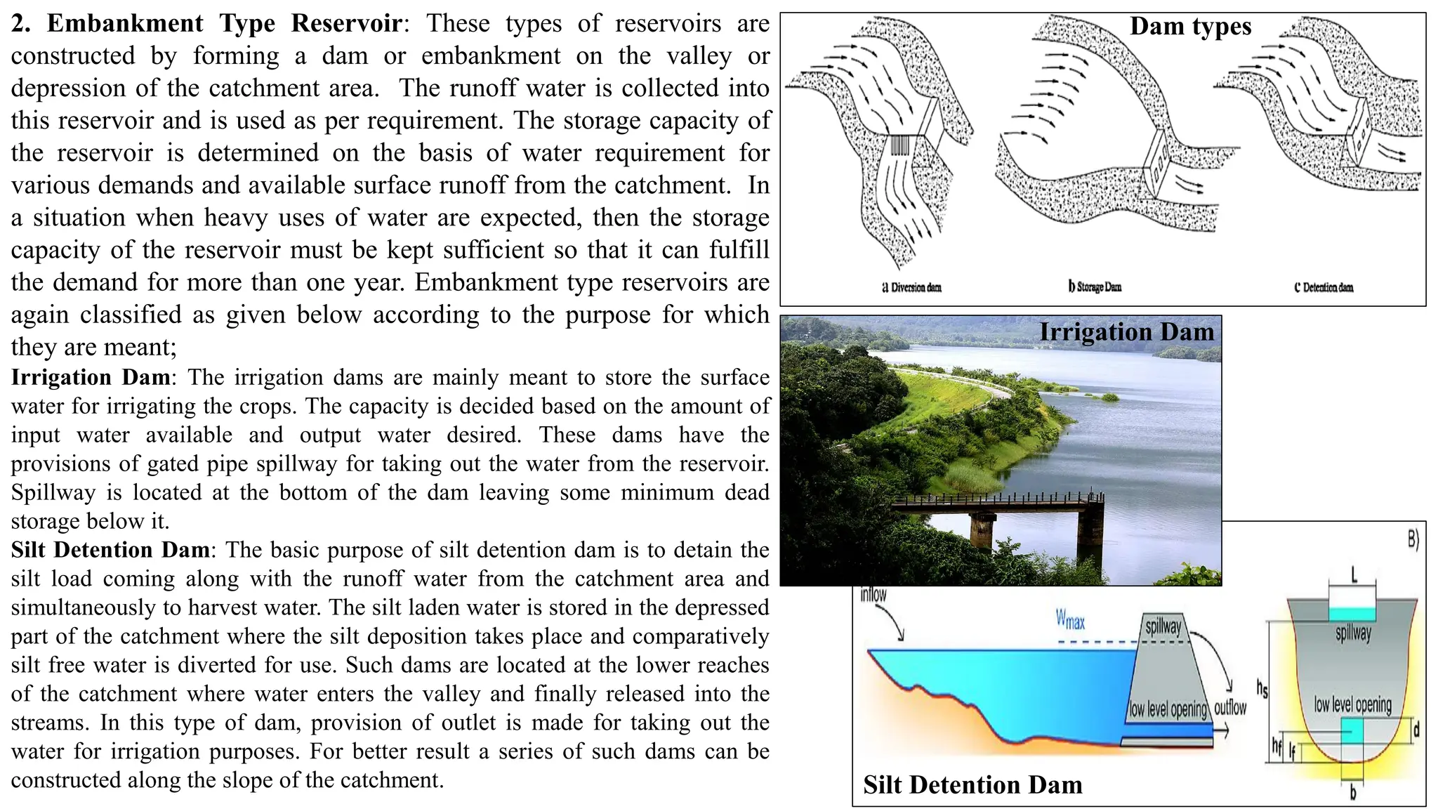 2. Embankment Type Reservoir: These types of reservoirs are
constructed by forming a dam or embankment on the valley or
depression of the catchment area. The runoff water is collected into
this reservoir and is used as per requirement. The storage capacity of
the reservoir is determined on the basis of water requirement for
various demands and available surface runoff from the catchment. In
a situation when heavy uses of water are expected, then the storage
capacity of the reservoir must be kept sufficient so that it can fulfill
the demand for more than one year. Embankment type reservoirs are
again classified as given below according to the purpose for which
they are meant;
Irrigation Dam: The irrigation dams are mainly meant to store the surface
water for irrigating the crops. The capacity is decided based on the amount of
input water available and output water desired. These dams have the
provisions of gated pipe spillway for taking out the water from the reservoir.
Spillway is located at the bottom of the dam leaving some minimum dead
storage below it.
Silt Detention Dam: The basic purpose of silt detention dam is to detain the
silt load coming along with the runoff water from the catchment area and
simultaneously to harvest water. The silt laden water is stored in the depressed
part of the catchment where the silt deposition takes place and comparatively
silt free water is diverted for use. Such dams are located at the lower reaches
of the catchment where water enters the valley and finally released into the
streams. In this type of dam, provision of outlet is made for taking out the
water for irrigation purposes. For better result a series of such dams can be
constructed along the slope of the catchment.
Dam types
Irrigation Dam
Silt Detention Dam
 