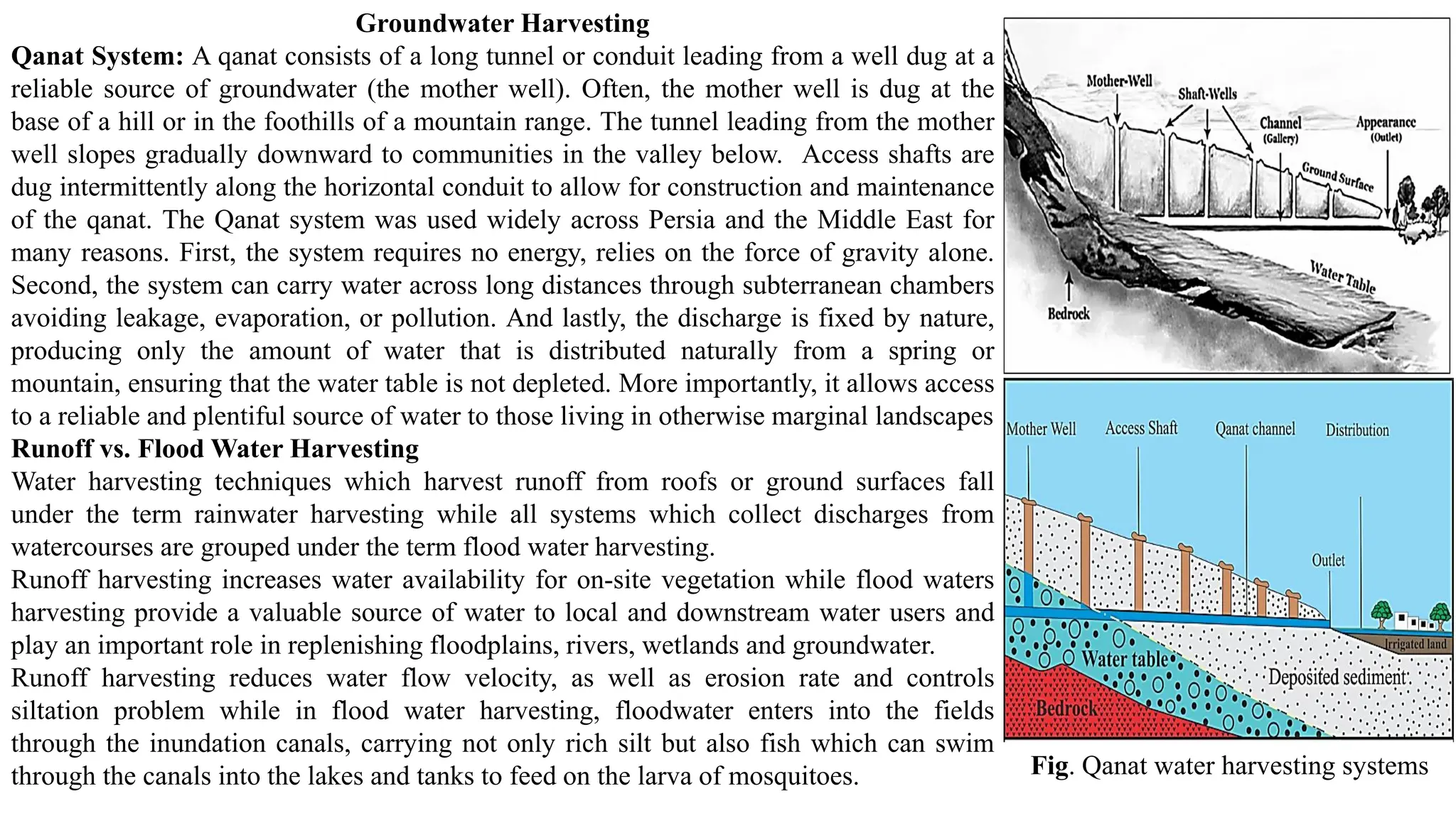 Groundwater Harvesting
Qanat System: A qanat consists of a long tunnel or conduit leading from a well dug at a
reliable source of groundwater (the mother well). Often, the mother well is dug at the
base of a hill or in the foothills of a mountain range. The tunnel leading from the mother
well slopes gradually downward to communities in the valley below. Access shafts are
dug intermittently along the horizontal conduit to allow for construction and maintenance
of the qanat. The Qanat system was used widely across Persia and the Middle East for
many reasons. First, the system requires no energy, relies on the force of gravity alone.
Second, the system can carry water across long distances through subterranean chambers
avoiding leakage, evaporation, or pollution. And lastly, the discharge is fixed by nature,
producing only the amount of water that is distributed naturally from a spring or
mountain, ensuring that the water table is not depleted. More importantly, it allows access
to a reliable and plentiful source of water to those living in otherwise marginal landscapes
Runoff vs. Flood Water Harvesting
Water harvesting techniques which harvest runoff from roofs or ground surfaces fall
under the term rainwater harvesting while all systems which collect discharges from
watercourses are grouped under the term flood water harvesting.
Runoff harvesting increases water availability for on-site vegetation while flood waters
harvesting provide a valuable source of water to local and downstream water users and
play an important role in replenishing floodplains, rivers, wetlands and groundwater.
Runoff harvesting reduces water flow velocity, as well as erosion rate and controls
siltation problem while in flood water harvesting, floodwater enters into the fields
through the inundation canals, carrying not only rich silt but also fish which can swim
through the canals into the lakes and tanks to feed on the larva of mosquitoes. Fig. Qanat water harvesting systems
 