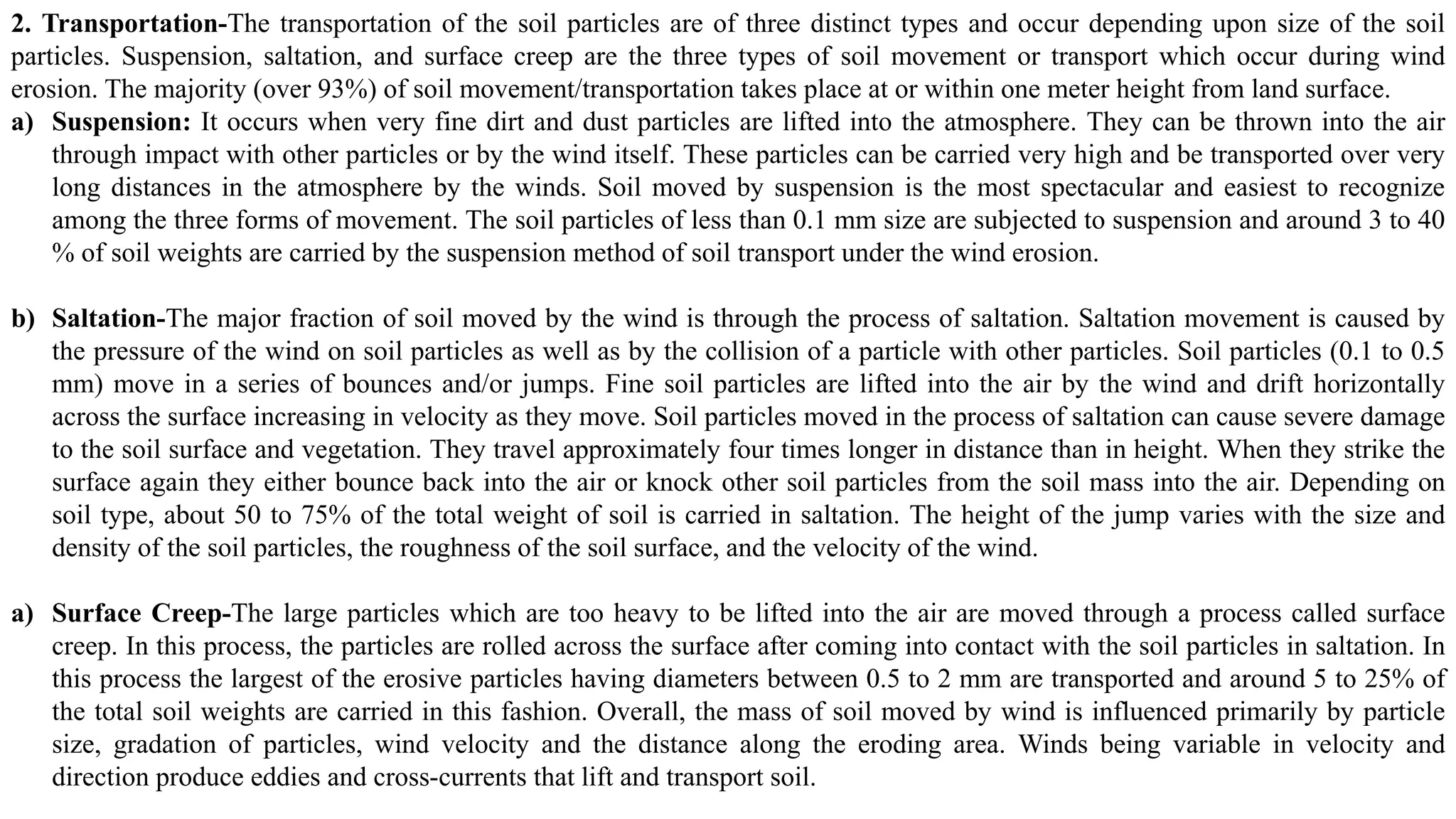 2. Transportation-The transportation of the soil particles are of three distinct types and occur depending upon size of the soil
particles. Suspension, saltation, and surface creep are the three types of soil movement or transport which occur during wind
erosion. The majority (over 93%) of soil movement/transportation takes place at or within one meter height from land surface.
a) Suspension: It occurs when very fine dirt and dust particles are lifted into the atmosphere. They can be thrown into the air
through impact with other particles or by the wind itself. These particles can be carried very high and be transported over very
long distances in the atmosphere by the winds. Soil moved by suspension is the most spectacular and easiest to recognize
among the three forms of movement. The soil particles of less than 0.1 mm size are subjected to suspension and around 3 to 40
% of soil weights are carried by the suspension method of soil transport under the wind erosion.
b) Saltation-The major fraction of soil moved by the wind is through the process of saltation. Saltation movement is caused by
the pressure of the wind on soil particles as well as by the collision of a particle with other particles. Soil particles (0.1 to 0.5
mm) move in a series of bounces and/or jumps. Fine soil particles are lifted into the air by the wind and drift horizontally
across the surface increasing in velocity as they move. Soil particles moved in the process of saltation can cause severe damage
to the soil surface and vegetation. They travel approximately four times longer in distance than in height. When they strike the
surface again they either bounce back into the air or knock other soil particles from the soil mass into the air. Depending on
soil type, about 50 to 75% of the total weight of soil is carried in saltation. The height of the jump varies with the size and
density of the soil particles, the roughness of the soil surface, and the velocity of the wind.
a) Surface Creep-The large particles which are too heavy to be lifted into the air are moved through a process called surface
creep. In this process, the particles are rolled across the surface after coming into contact with the soil particles in saltation. In
this process the largest of the erosive particles having diameters between 0.5 to 2 mm are transported and around 5 to 25% of
the total soil weights are carried in this fashion. Overall, the mass of soil moved by wind is influenced primarily by particle
size, gradation of particles, wind velocity and the distance along the eroding area. Winds being variable in velocity and
direction produce eddies and cross-currents that lift and transport soil.
 