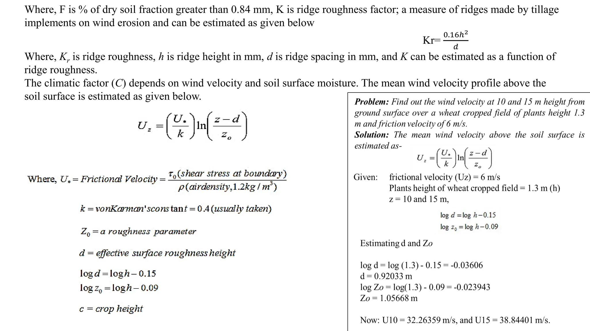 Where, F is % of dry soil fraction greater than 0.84 mm, K is ridge roughness factor; a measure of ridges made by tillage
implements on wind erosion and can be estimated as given below
Kr=
0.16ℎ2
𝑑
Where, Kr is ridge roughness, h is ridge height in mm, d is ridge spacing in mm, and K can be estimated as a function of
ridge roughness.
The climatic factor (C) depends on wind velocity and soil surface moisture. The mean wind velocity profile above the
soil surface is estimated as given below.
 