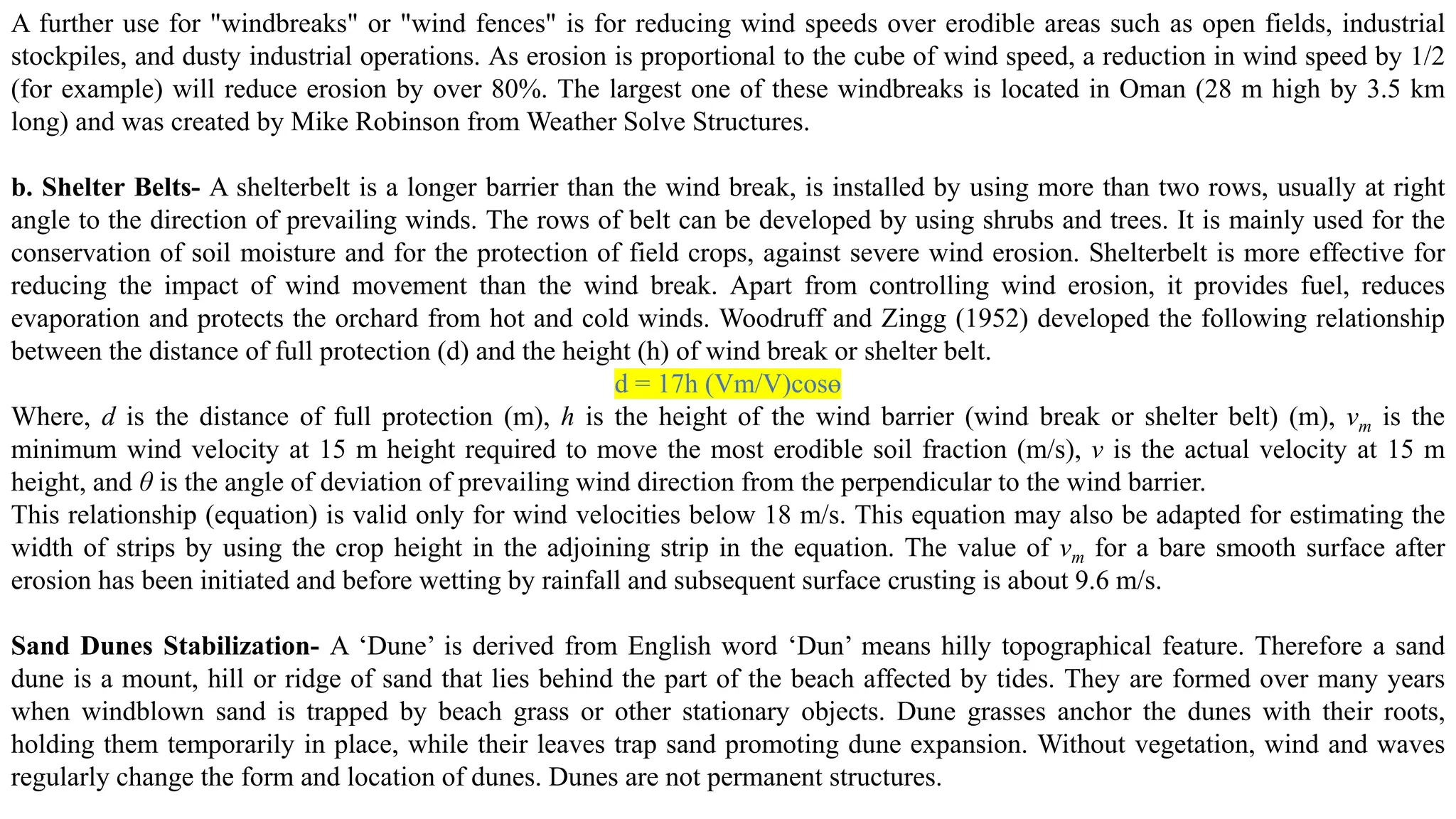 A further use for "windbreaks" or "wind fences" is for reducing wind speeds over erodible areas such as open fields, industrial
stockpiles, and dusty industrial operations. As erosion is proportional to the cube of wind speed, a reduction in wind speed by 1/2
(for example) will reduce erosion by over 80%. The largest one of these windbreaks is located in Oman (28 m high by 3.5 km
long) and was created by Mike Robinson from Weather Solve Structures.
b. Shelter Belts- A shelterbelt is a longer barrier than the wind break, is installed by using more than two rows, usually at right
angle to the direction of prevailing winds. The rows of belt can be developed by using shrubs and trees. It is mainly used for the
conservation of soil moisture and for the protection of field crops, against severe wind erosion. Shelterbelt is more effective for
reducing the impact of wind movement than the wind break. Apart from controlling wind erosion, it provides fuel, reduces
evaporation and protects the orchard from hot and cold winds. Woodruff and Zingg (1952) developed the following relationship
between the distance of full protection (d) and the height (h) of wind break or shelter belt.
d = 17h (Vm/V)cosɵ
Where, d is the distance of full protection (m), h is the height of the wind barrier (wind break or shelter belt) (m), vm is the
minimum wind velocity at 15 m height required to move the most erodible soil fraction (m/s), v is the actual velocity at 15 m
height, and θ is the angle of deviation of prevailing wind direction from the perpendicular to the wind barrier.
This relationship (equation) is valid only for wind velocities below 18 m/s. This equation may also be adapted for estimating the
width of strips by using the crop height in the adjoining strip in the equation. The value of vm for a bare smooth surface after
erosion has been initiated and before wetting by rainfall and subsequent surface crusting is about 9.6 m/s.
Sand Dunes Stabilization- A ‘Dune’ is derived from English word ‘Dun’ means hilly topographical feature. Therefore a sand
dune is a mount, hill or ridge of sand that lies behind the part of the beach affected by tides. They are formed over many years
when windblown sand is trapped by beach grass or other stationary objects. Dune grasses anchor the dunes with their roots,
holding them temporarily in place, while their leaves trap sand promoting dune expansion. Without vegetation, wind and waves
regularly change the form and location of dunes. Dunes are not permanent structures.
 