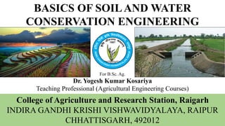 BASICS OF SOILAND WATER
CONSERVATION ENGINEERING
College of Agriculture and Research Station, Raigarh
INDIRA GANDHI KRISHI VISHWAVIDYALAYA, RAIPUR
CHHATTISGARH, 492012
For B.Sc. Ag.
Dr. Yogesh Kumar Kosariya
Teaching Professional (Agricultural Engineering Courses)
 