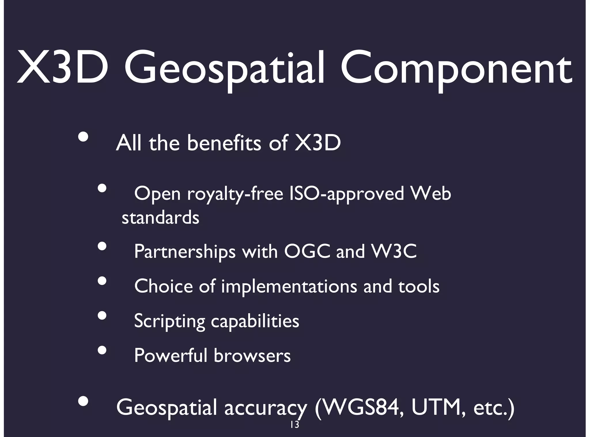 X3D Geospatial Component
  •       All the benefits of X3D

      •     Open royalty-free ISO-approved Web
          standards
      •    Partnerships with OGC and W3C
      •    Choice of implementations and tools
      •    Scripting capabilities
      •    Powerful browsers

  •       Geospatial accuracy (WGS84, UTM, etc.)
                               13
 