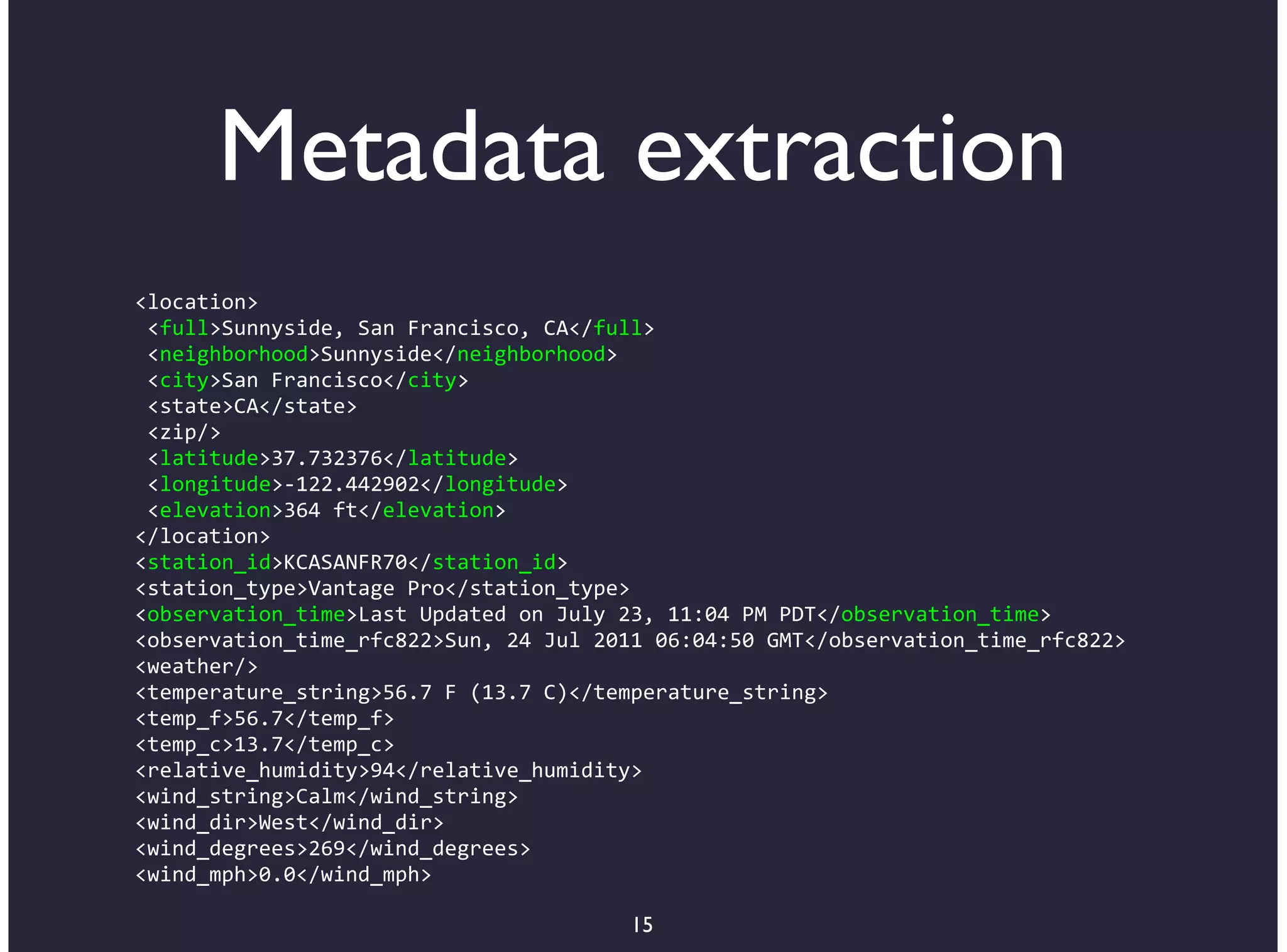 Metadata extraction
<location>
*<full>Sunnyside,*San*Francisco,*CA</full>
*<neighborhood>Sunnyside</neighborhood>
*<city>San*Francisco</city>
*<state>CA</state>
*<zip/>
*<latitude>37.732376</latitude>
*<longitude>B122.442902</longitude>
*<elevation>364*ft</elevation>
</location>
<station_id>KCASANFR70</station_id>
<station_type>Vantage*Pro</station_type>
<observation_time>Last*Updated*on*July*23,*11:04*PM*PDT</observation_time>
<observation_time_rfc822>Sun,*24*Jul*2011*06:04:50*GMT</observation_time_rfc822>
<weather/>
<temperature_string>56.7*F*(13.7*C)</temperature_string>
<temp_f>56.7</temp_f>
<temp_c>13.7</temp_c>
<relative_humidity>94</relative_humidity>
<wind_string>Calm</wind_string>
<wind_dir>West</wind_dir>
<wind_degrees>269</wind_degrees>
<wind_mph>0.0</wind_mph>

                                        15
 
