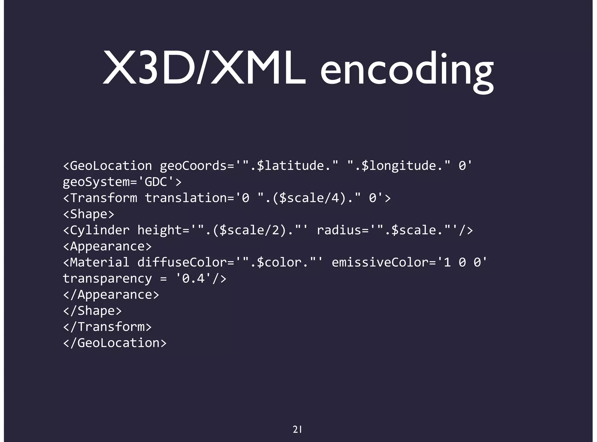 X3D/XML encoding
<GeoLocation+geoCoords='".$latitude."+".$longitude."+0'
geoSystem='GDC'>
<Transform+translation='0+".($scale/4)."+0'>
<Shape>
<Cylinder+height='".($scale/2)."'+radius='".$scale."'/>
<Appearance>
<Material+diffuseColor='".$color."'+emissiveColor='1+0+0'
transparency+=+'0.4'/>
</Appearance>
</Shape>
</Transform>
</GeoLocation>




                              21
 