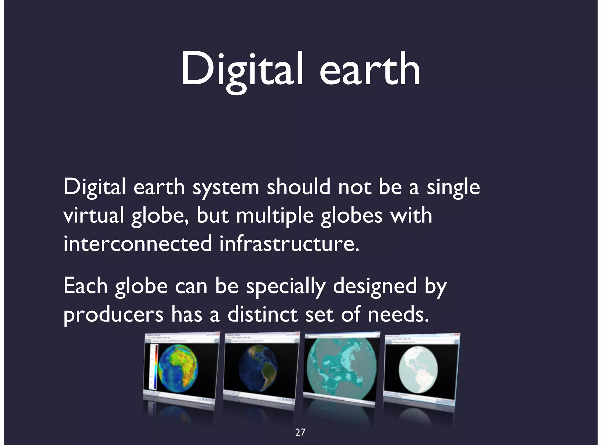 Digital earth

Digital earth system should not be a single
virtual globe, but multiple globes with
interconnected infrastructure.
Each globe can be specially designed by
producers has a distinct set of needs.



                       27
 