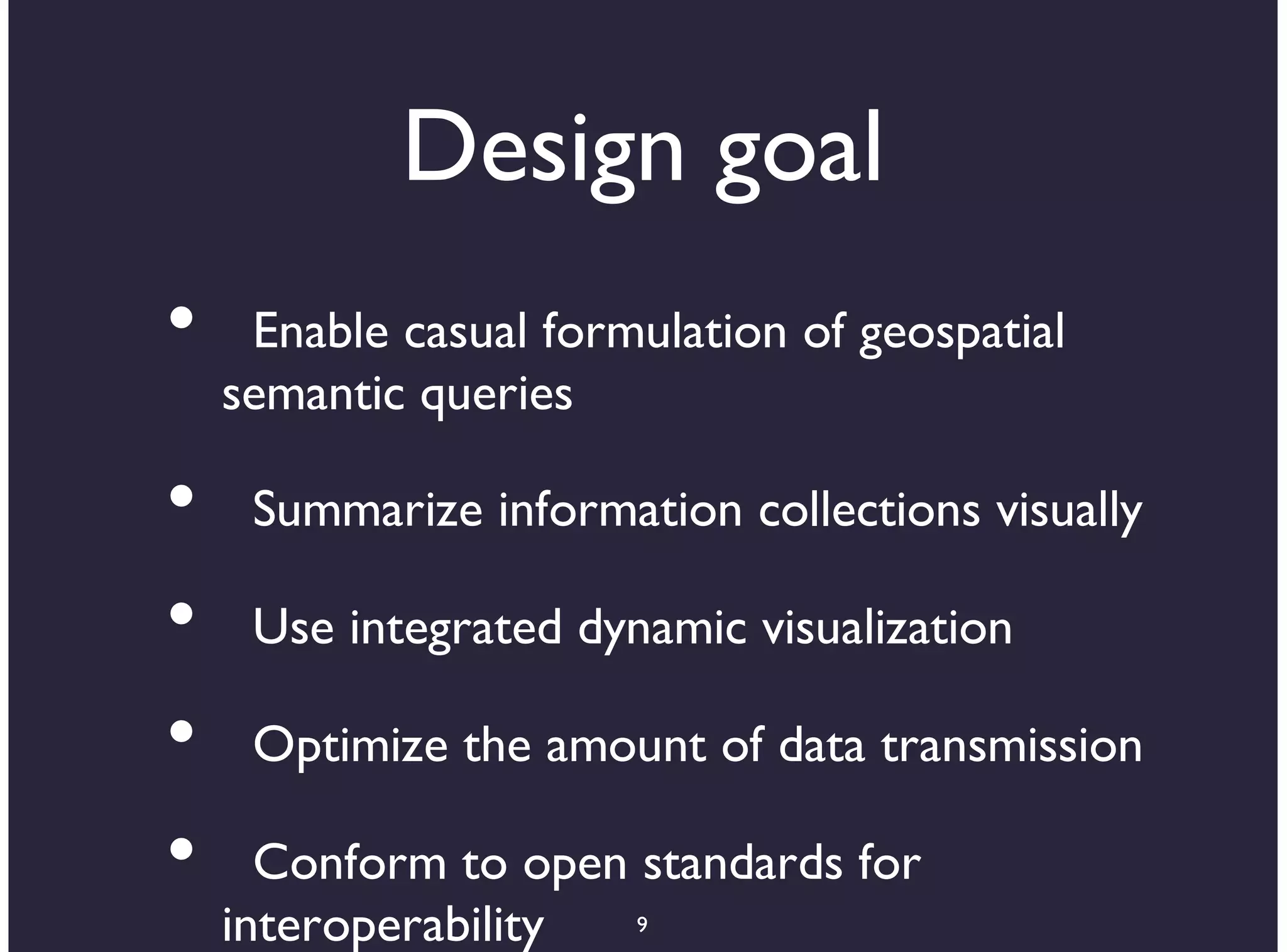 Design goal
•    Enable casual formulation of geospatial
    semantic queries

•    Summarize information collections visually

•    Use integrated dynamic visualization

•    Optimize the amount of data transmission

•     Conform to open standards for
    interoperability  9
 