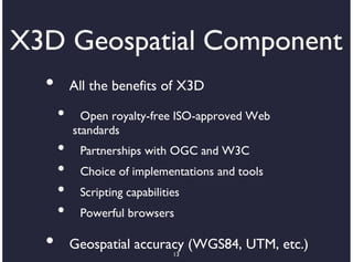 X3D Geospatial Component
  •       All the benefits of X3D

      •     Open royalty-free ISO-approved Web
          standards
      •    Partnerships with OGC and W3C
      •    Choice of implementations and tools
      •    Scripting capabilities
      •    Powerful browsers

  •       Geospatial accuracy (WGS84, UTM, etc.)
                               13
 
