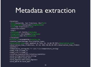 Metadata extraction
<location>
*<full>Sunnyside,*San*Francisco,*CA</full>
*<neighborhood>Sunnyside</neighborhood>
*<city>San*Francisco</city>
*<state>CA</state>
*<zip/>
*<latitude>37.732376</latitude>
*<longitude>B122.442902</longitude>
*<elevation>364*ft</elevation>
</location>
<station_id>KCASANFR70</station_id>
<station_type>Vantage*Pro</station_type>
<observation_time>Last*Updated*on*July*23,*11:04*PM*PDT</observation_time>
<observation_time_rfc822>Sun,*24*Jul*2011*06:04:50*GMT</observation_time_rfc822>
<weather/>
<temperature_string>56.7*F*(13.7*C)</temperature_string>
<temp_f>56.7</temp_f>
<temp_c>13.7</temp_c>
<relative_humidity>94</relative_humidity>
<wind_string>Calm</wind_string>
<wind_dir>West</wind_dir>
<wind_degrees>269</wind_degrees>
<wind_mph>0.0</wind_mph>

                                        15
 