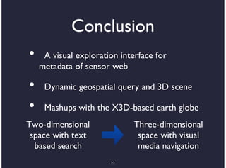 Conclusion
•    A visual exploration interface for
    metadata of sensor web

•    Dynamic geospatial query and 3D scene

•    Mashups with the X3D-based earth globe
Two-dimensional               Three-dimensional
 space with text               space with visual
  based search                 media navigation
                       22
 
