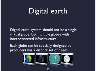 Digital earth

Digital earth system should not be a single
virtual globe, but multiple globes with
interconnected infrastructure.
Each globe can be specially designed by
producers has a distinct set of needs.



                       27
 