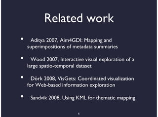 Related work
•    Aditya 2007, Aim4GDI: Mapping and
    superimpositions of metadata summaries

•     Wood 2007, Interactive visual exploration of a
    large spatio-temporal dataset

•     Dörk 2008, VisGets: Coordinated visualization
    for Web-based information exploration

•    Sandvik 2008, Using KML for thematic mapping

                          6
 
