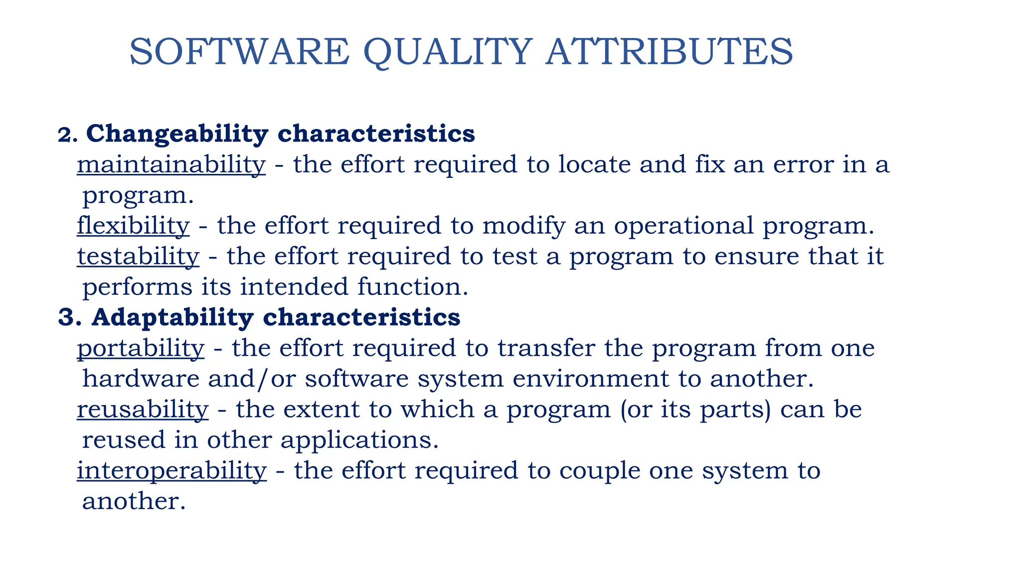 SOFTWARE QUALITY ATTRIBUTES
2. Changeability characteristics
maintainability - the effort required to locate and fix an error in a
program.
flexibility - the effort required to modify an operational program.
testability - the effort required to test a program to ensure that it
performs its intended function.
3. Adaptability characteristics
portability - the effort required to transfer the program from one
hardware and/or software system environment to another.
reusability - the extent to which a program (or its parts) can be
reused in other applications.
interoperability - the effort required to couple one system to
another.
 