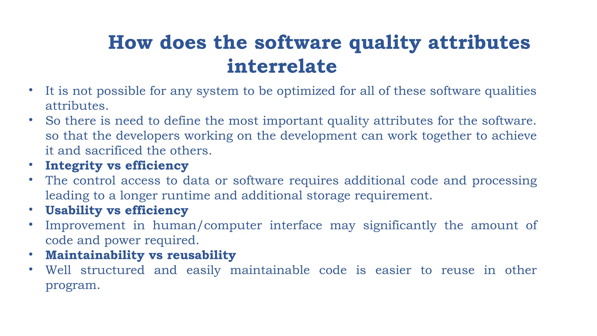 How does the software quality attributes
interrelate
• It is not possible for any system to be optimized for all of these software qualities
attributes.
• So there is need to define the most important quality attributes for the software.
so that the developers working on the development can work together to achieve
it and sacrificed the others.
• Integrity vs efficiency
• The control access to data or software requires additional code and processing
leading to a longer runtime and additional storage requirement.
• Usability vs efficiency
• Improvement in human/computer interface may significantly the amount of
code and power required.
• Maintainability vs reusability
• Well structured and easily maintainable code is easier to reuse in other
program.
 