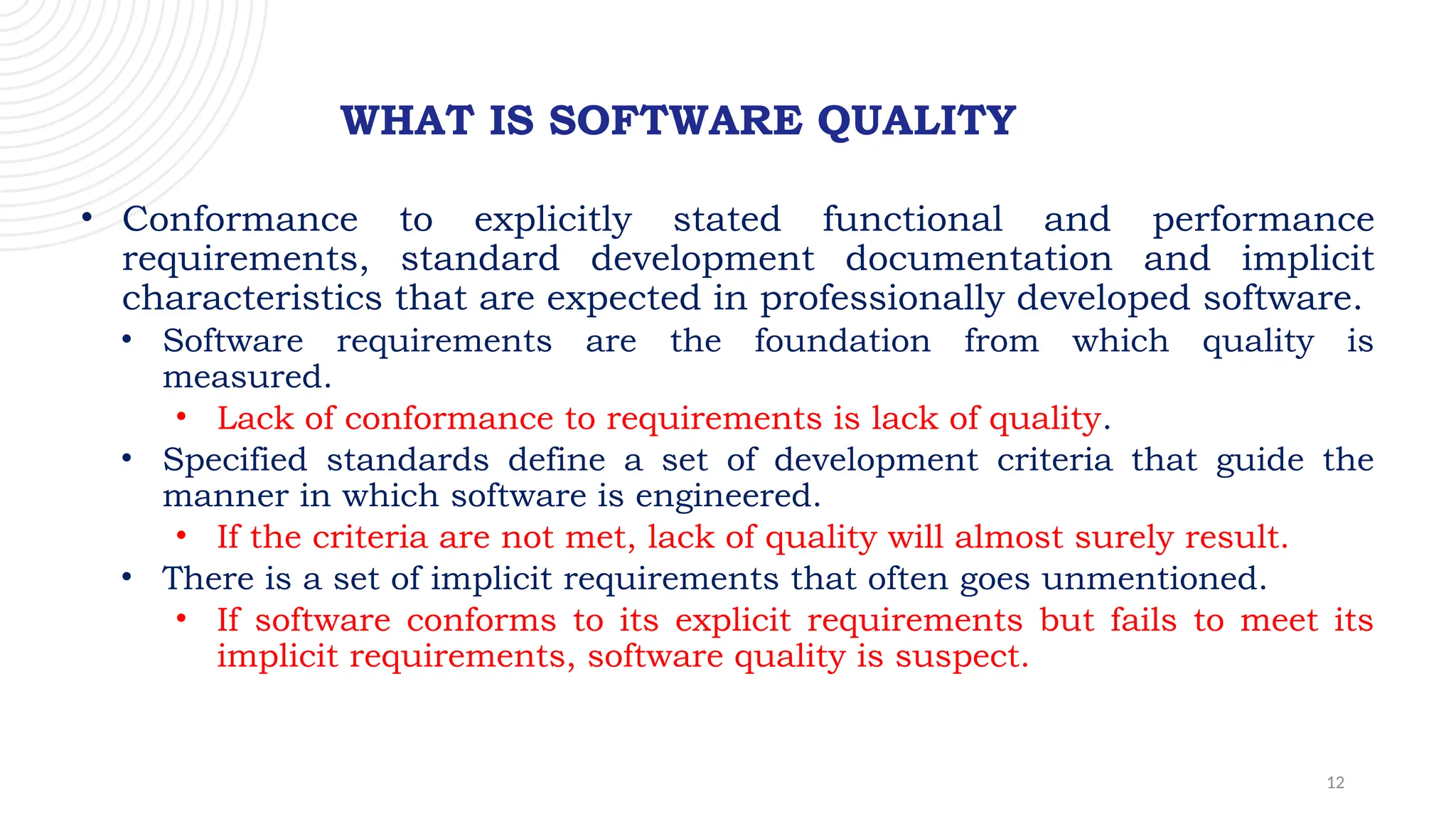 12
WHAT IS SOFTWARE QUALITY
• Conformance to explicitly stated functional and performance
requirements, standard development documentation and implicit
characteristics that are expected in professionally developed software.
• Software requirements are the foundation from which quality is
measured.
• Lack of conformance to requirements is lack of quality.
• Specified standards define a set of development criteria that guide the
manner in which software is engineered.
• If the criteria are not met, lack of quality will almost surely result.
• There is a set of implicit requirements that often goes unmentioned.
• If software conforms to its explicit requirements but fails to meet its
implicit requirements, software quality is suspect.
 