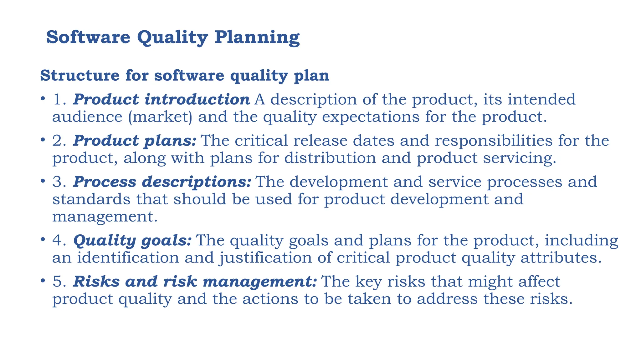 Software Quality Planning
Structure for software quality plan
• 1. Product introduction A description of the product, its intended
audience (market) and the quality expectations for the product.
• 2. Product plans: The critical release dates and responsibilities for the
product, along with plans for distribution and product servicing.
• 3. Process descriptions: The development and service processes and
standards that should be used for product development and
management.
• 4. Quality goals: The quality goals and plans for the product, including
an identification and justification of critical product quality attributes.
• 5. Risks and risk management: The key risks that might affect
product quality and the actions to be taken to address these risks.
 