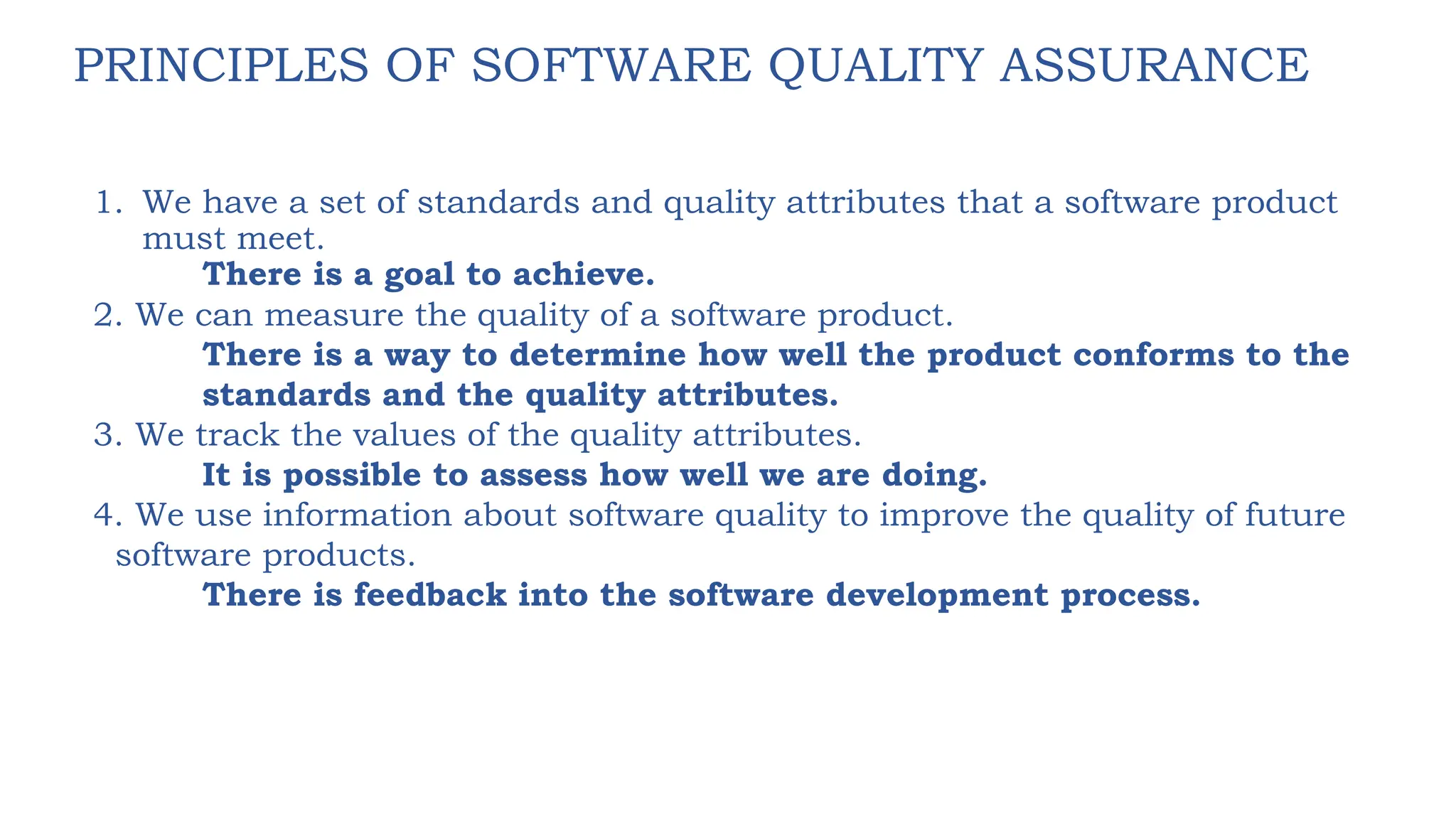 PRINCIPLES OF SOFTWARE QUALITY ASSURANCE
1. We have a set of standards and quality attributes that a software product
must meet.
There is a goal to achieve.
2. We can measure the quality of a software product.
There is a way to determine how well the product conforms to the
standards and the quality attributes.
3. We track the values of the quality attributes.
It is possible to assess how well we are doing.
4. We use information about software quality to improve the quality of future
software products.
There is feedback into the software development process.
 