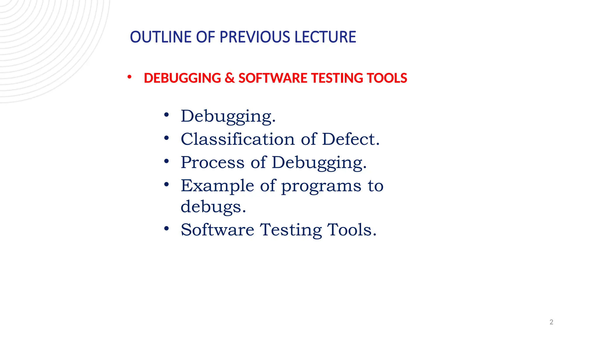 2
OUTLINE OF PREVIOUS LECTURE
• DEBUGGING & SOFTWARE TESTING TOOLS
• Debugging.
• Classification of Defect.
• Process of Debugging.
• Example of programs to
debugs.
• Software Testing Tools.
 