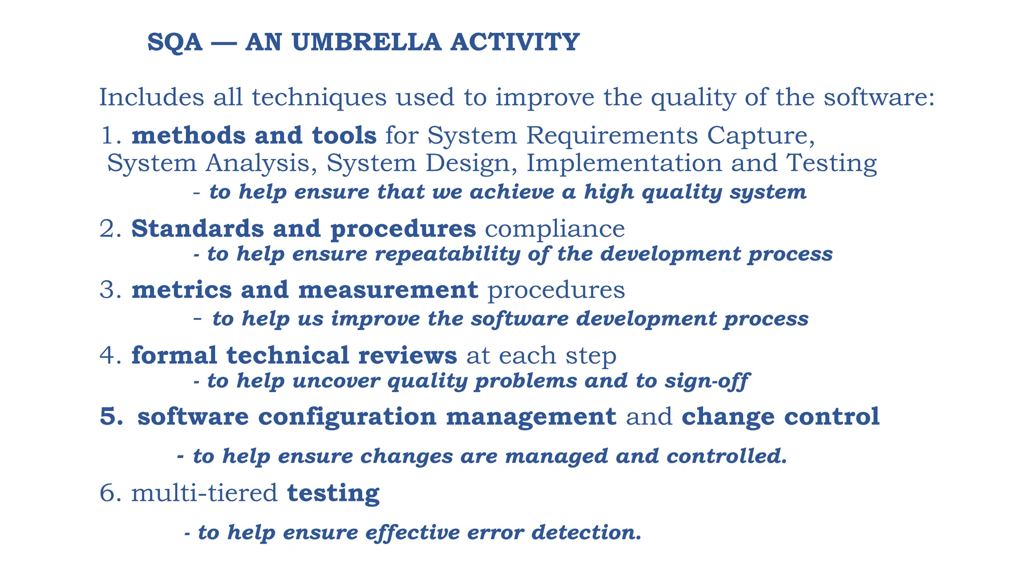 SQA — AN UMBRELLA ACTIVITY
Includes all techniques used to improve the quality of the software:
1. methods and tools for System Requirements Capture,
System Analysis, System Design, Implementation and Testing
- to help ensure that we achieve a high quality system
2. Standards and procedures compliance
- to help ensure repeatability of the development process
3. metrics and measurement procedures
- to help us improve the software development process
4. formal technical reviews at each step
- to help uncover quality problems and to sign-off
5. software configuration management and change control
- to help ensure changes are managed and controlled.
6. multi-tiered testing
- to help ensure effective error detection.
 
