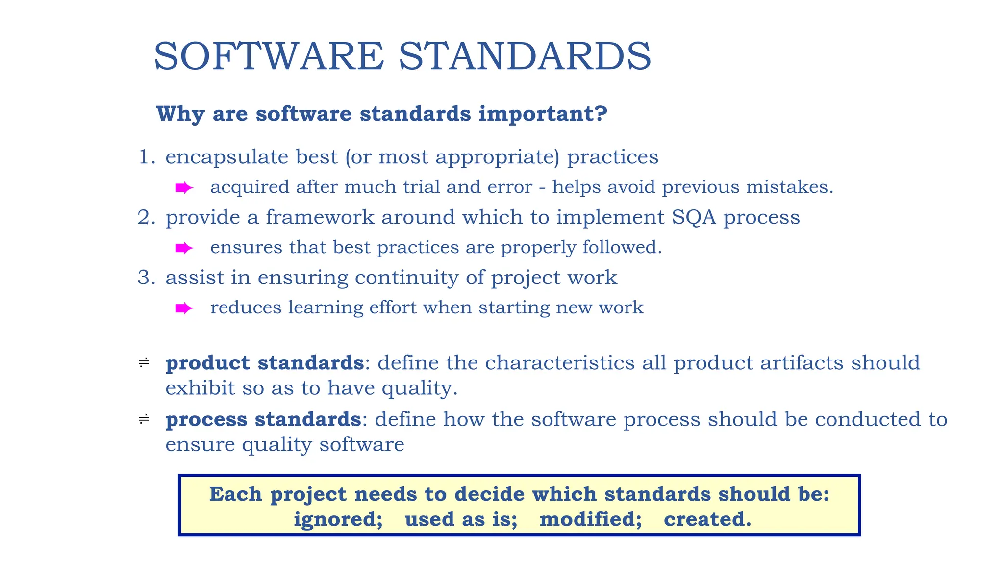 1. encapsulate best (or most appropriate) practices
è acquired after much trial and error - helps avoid previous mistakes.
2. provide a framework around which to implement SQA process
è ensures that best practices are properly followed.
3. assist in ensuring continuity of project work
è reduces learning effort when starting new work
 product standards: define the characteristics all product artifacts should
exhibit so as to have quality.
 process standards: define how the software process should be conducted to
ensure quality software
SOFTWARE STANDARDS
Why are software standards important?
Each project needs to decide which standards should be:
ignored; used as is; modified; created.
 