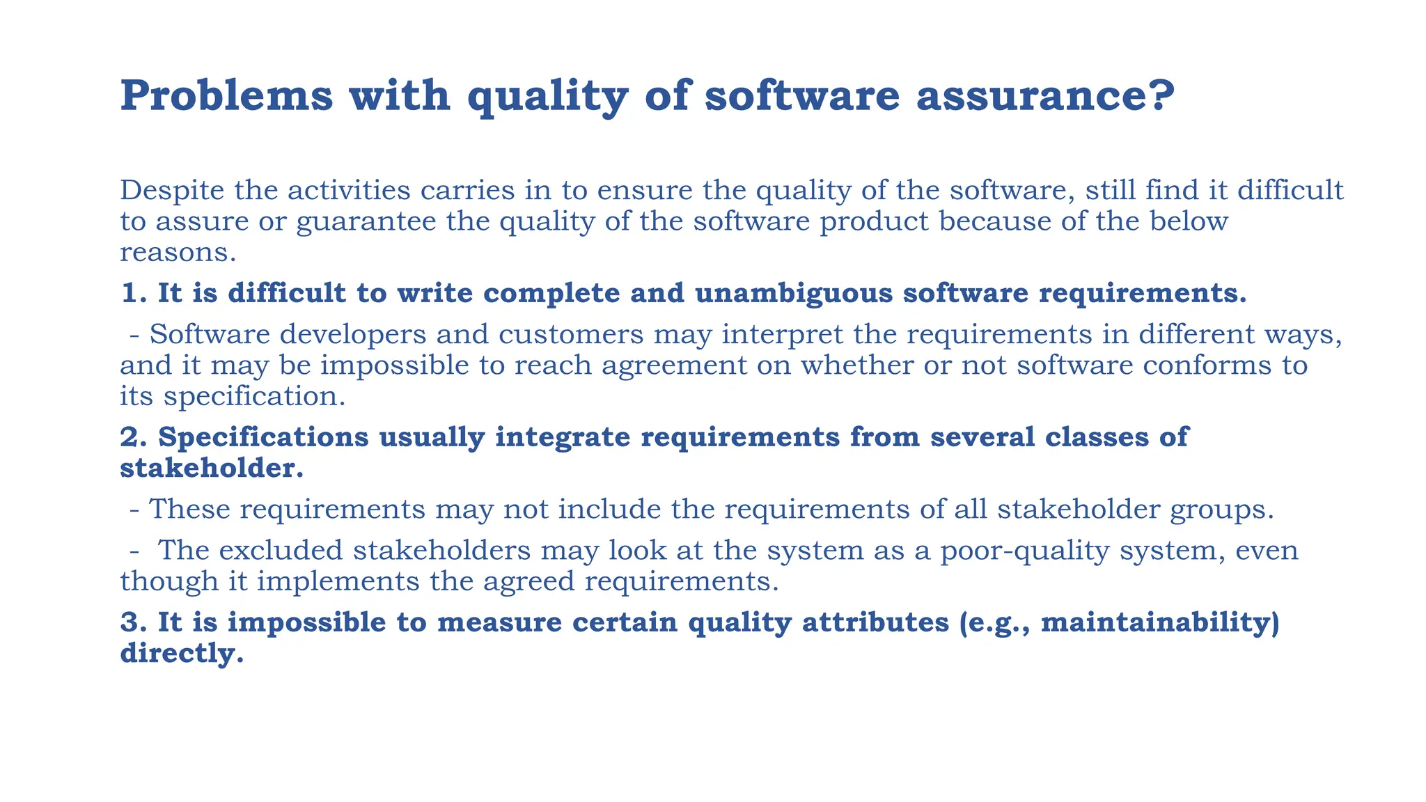Problems with quality of software assurance?
Despite the activities carries in to ensure the quality of the software, still find it difficult
to assure or guarantee the quality of the software product because of the below
reasons.
1. It is difficult to write complete and unambiguous software requirements.
- Software developers and customers may interpret the requirements in different ways,
and it may be impossible to reach agreement on whether or not software conforms to
its specification.
2. Specifications usually integrate requirements from several classes of
stakeholder.
- These requirements may not include the requirements of all stakeholder groups.
- The excluded stakeholders may look at the system as a poor-quality system, even
though it implements the agreed requirements.
3. It is impossible to measure certain quality attributes (e.g., maintainability)
directly.
 