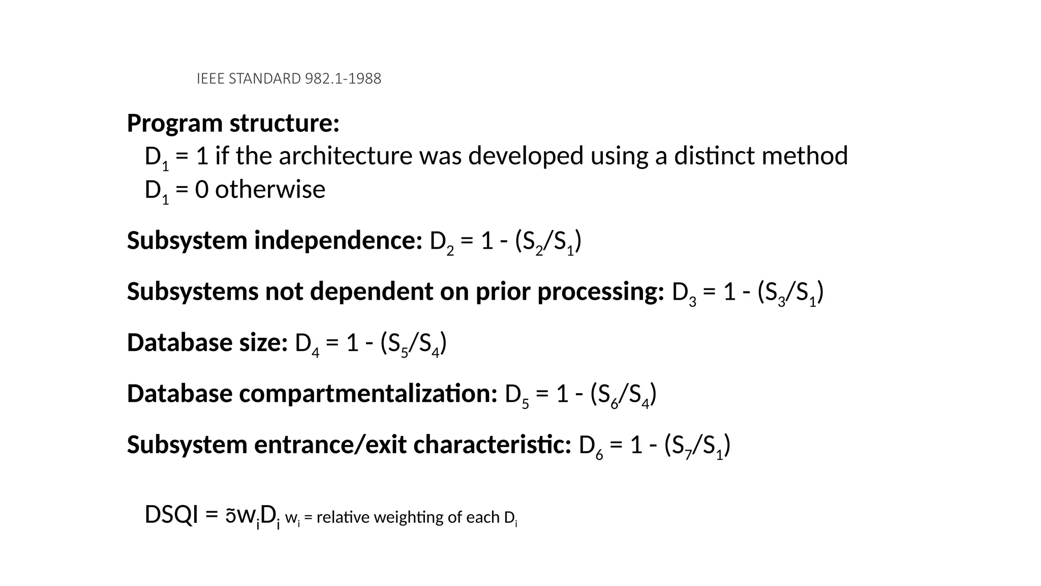 IEEE STANDARD 982.1-1988
Program structure:
D1 = 1 if the architecture was developed using a distinct method
D1 = 0 otherwise
Subsystem independence: D2 = 1 - (S2/S1)
Subsystems not dependent on prior processing: D3 = 1 - (S3/S1)
Database size: D4 = 1 - (S5/S4)
Database compartmentalization: D5 = 1 - (S6/S4)
Subsystem entrance/exit characteristic: D6 = 1 - (S7/S1)
DSQI = wiDi wi = relative weighting of each Di
 
