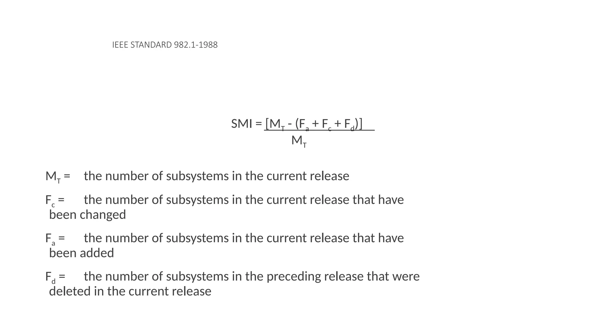 IEEE STANDARD 982.1-1988
SMI = [MT - (Fa + Fc + Fd)]
MT
MT = the number of subsystems in the current release
Fc = the number of subsystems in the current release that have
been changed
Fa = the number of subsystems in the current release that have
been added
Fd = the number of subsystems in the preceding release that were
deleted in the current release
 