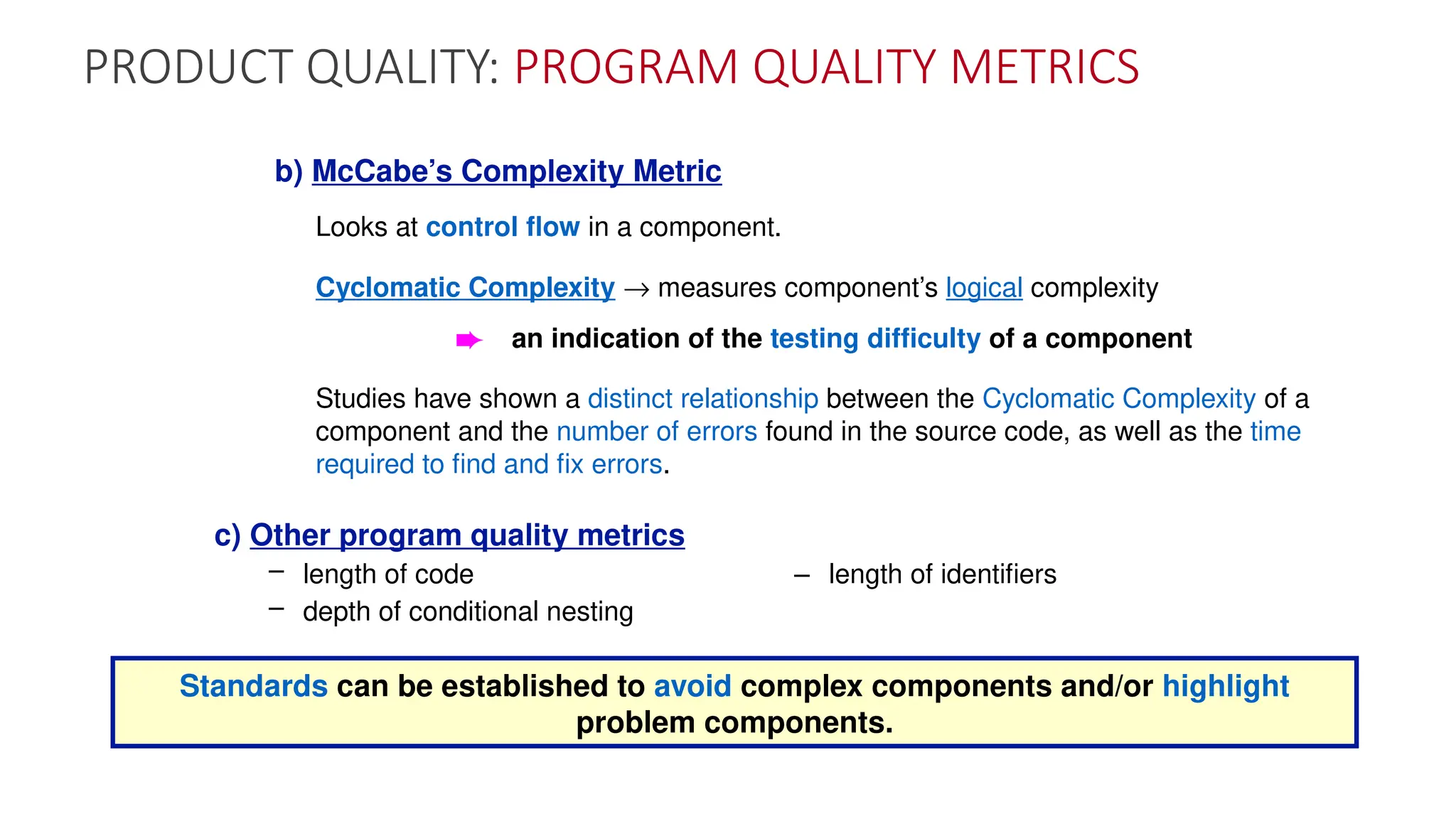 PRODUCT QUALITY: PROGRAM QUALITY METRICS
b) McCabe’s Complexity Metric
Looks at control flow in a component.
Cyclomatic Complexity ® measures component’s logical complexity
è an indication of the testing difficulty of a component
Studies have shown a distinct relationship between the Cyclomatic Complexity of a
component and the number of errors found in the source code, as well as the time
required to find and fix errors.
c) Other program quality metrics
– length of code – length of identifiers
– depth of conditional nesting
Standards can be established to avoid complex components and/or highlight
problem components.
 