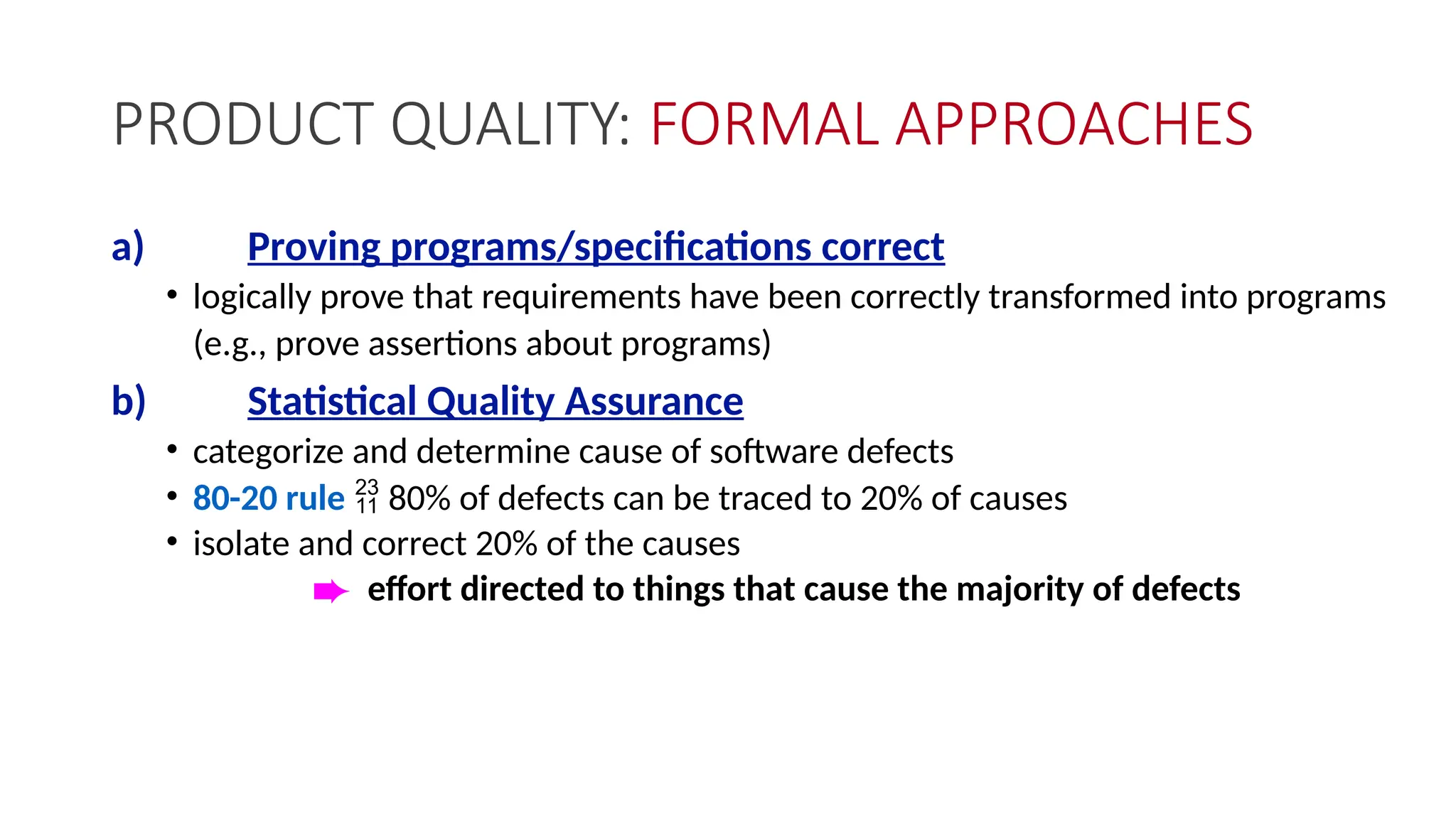 PRODUCT QUALITY: FORMAL APPROACHES
a) Proving programs/specifications correct
• logically prove that requirements have been correctly transformed into programs
(e.g., prove assertions about programs)
b) Statistical Quality Assurance
• categorize and determine cause of software defects
• 80-20 rule  80% of defects can be traced to 20% of causes
• isolate and correct 20% of the causes
è effort directed to things that cause the majority of defects
 