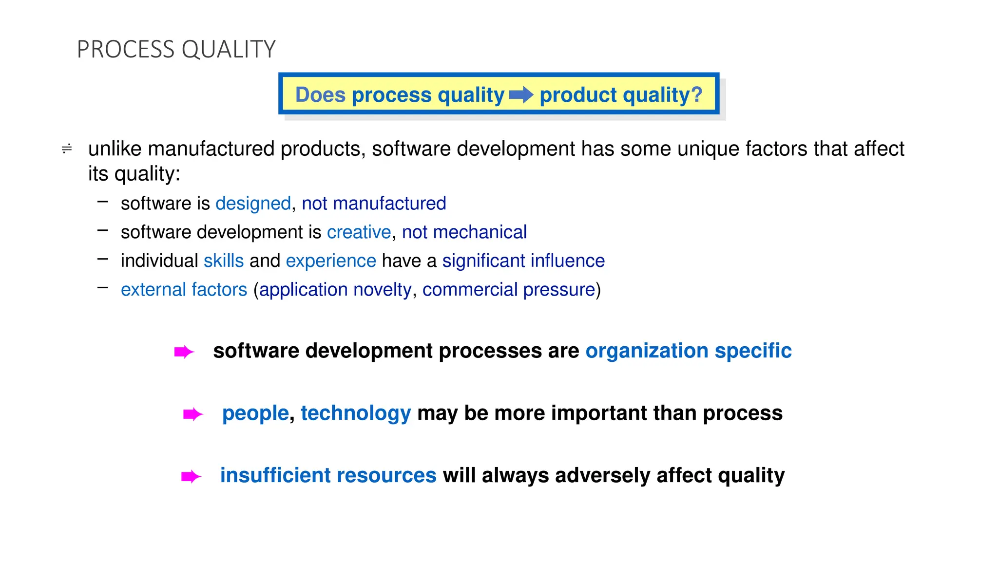Does process quality product quality?
PROCESS QUALITY
 unlike manufactured products, software development has some unique factors that affect
its quality:
– software is designed, not manufactured
– software development is creative, not mechanical
– individual skills and experience have a significant influence
– external factors (application novelty, commercial pressure)
è software development processes are organization specific
è people, technology may be more important than process
è insufficient resources will always adversely affect quality
 