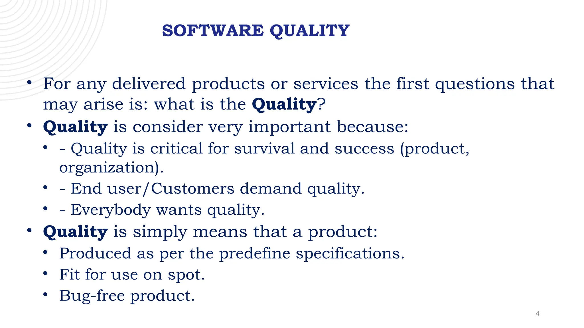 4
SOFTWARE QUALITY
• For any delivered products or services the first questions that
may arise is: what is the Quality?
• Quality is consider very important because:
• - Quality is critical for survival and success (product,
organization).
• - End user/Customers demand quality.
• - Everybody wants quality.
• Quality is simply means that a product:
• Produced as per the predefine specifications.
• Fit for use on spot.
• Bug-free product.
 
