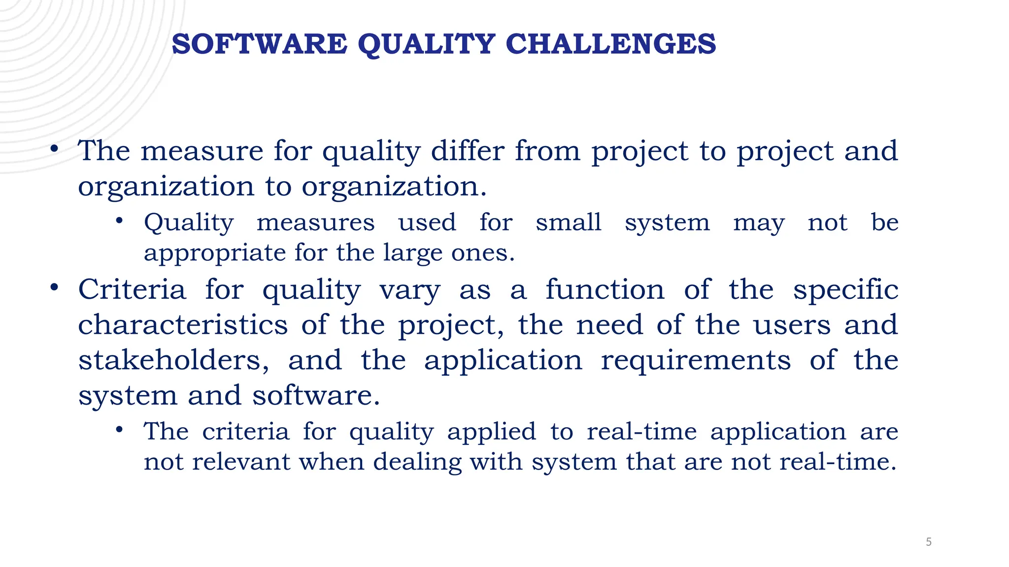 5
SOFTWARE QUALITY CHALLENGES
• The measure for quality differ from project to project and
organization to organization.
• Quality measures used for small system may not be
appropriate for the large ones.
• Criteria for quality vary as a function of the specific
characteristics of the project, the need of the users and
stakeholders, and the application requirements of the
system and software.
• The criteria for quality applied to real-time application are
not relevant when dealing with system that are not real-time.
 