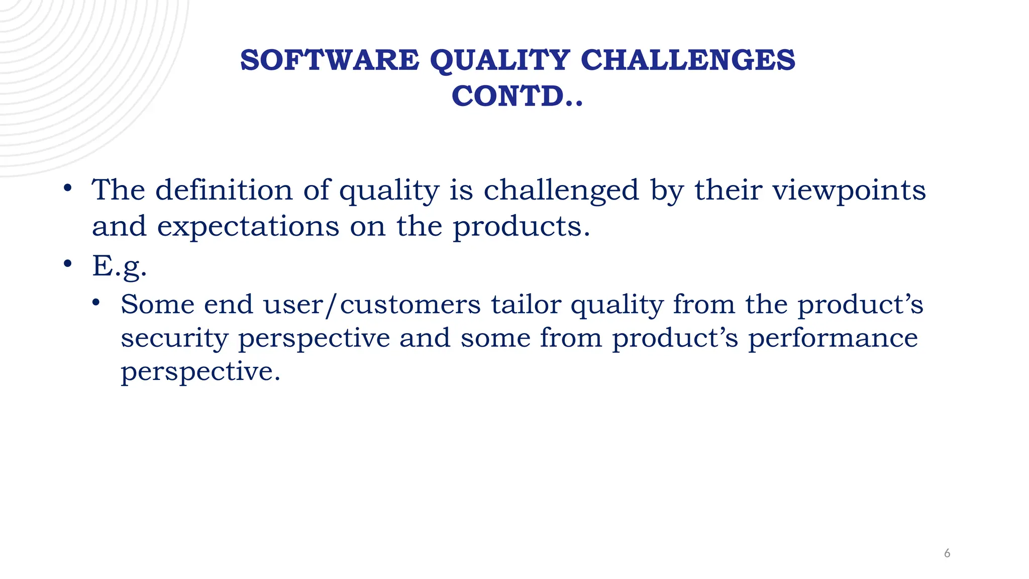 6
SOFTWARE QUALITY CHALLENGES
CONTD..
• The definition of quality is challenged by their viewpoints
and expectations on the products.
• E.g.
• Some end user/customers tailor quality from the product’s
security perspective and some from product’s performance
perspective.
 