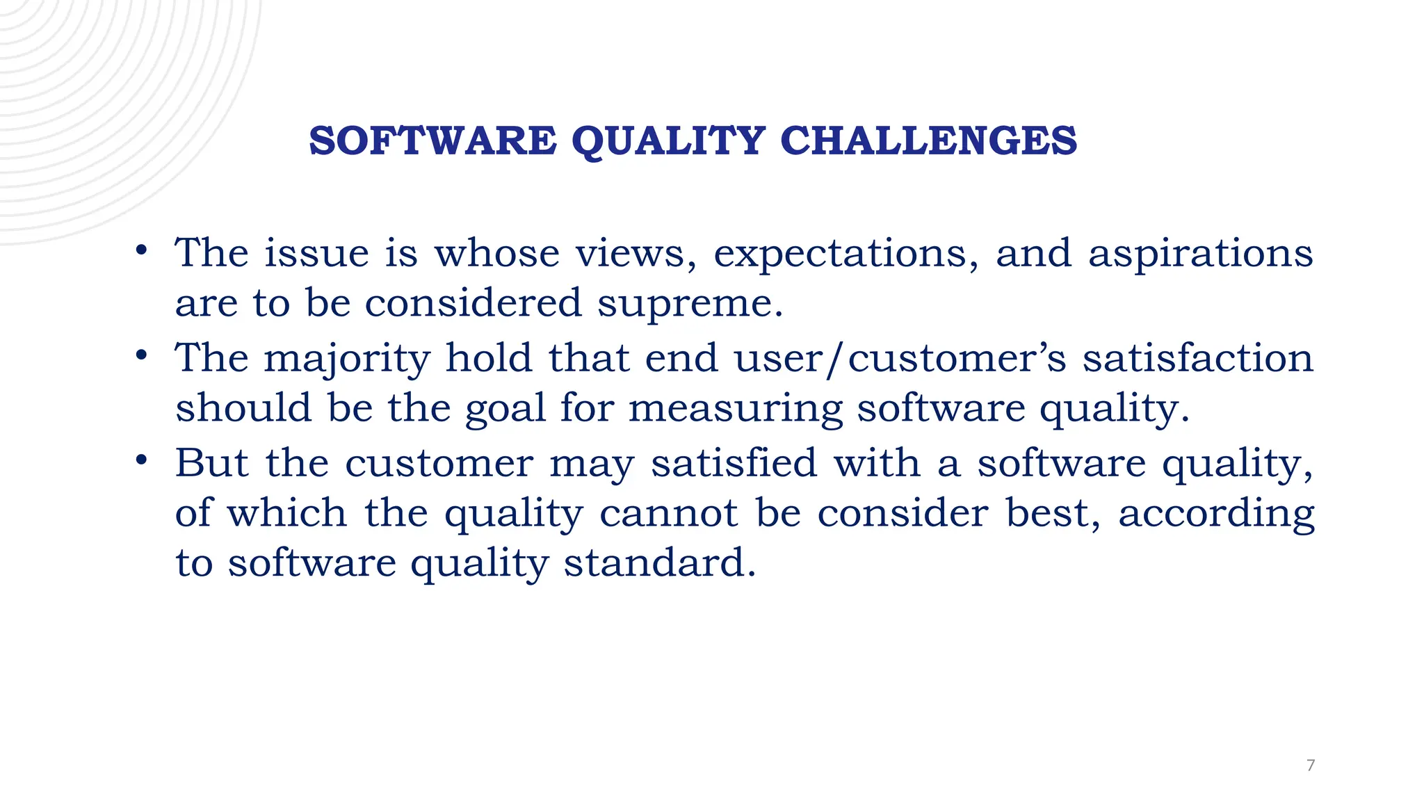 7
SOFTWARE QUALITY CHALLENGES
• The issue is whose views, expectations, and aspirations
are to be considered supreme.
• The majority hold that end user/customer’s satisfaction
should be the goal for measuring software quality.
• But the customer may satisfied with a software quality,
of which the quality cannot be consider best, according
to software quality standard.
 