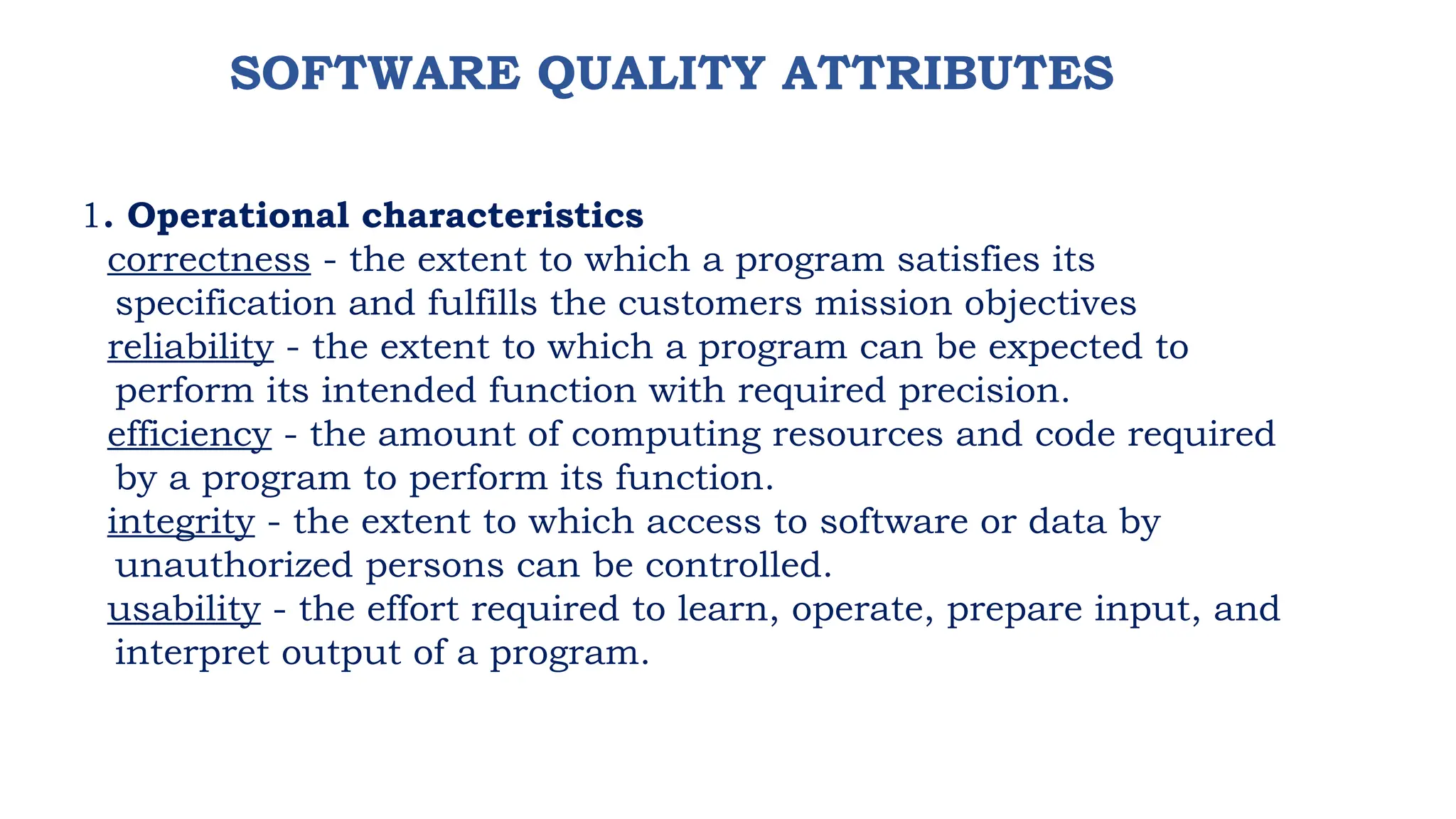 SOFTWARE QUALITY ATTRIBUTES
1. Operational characteristics
correctness - the extent to which a program satisfies its
specification and fulfills the customers mission objectives
reliability - the extent to which a program can be expected to
perform its intended function with required precision.
efficiency - the amount of computing resources and code required
by a program to perform its function.
integrity - the extent to which access to software or data by
unauthorized persons can be controlled.
usability - the effort required to learn, operate, prepare input, and
interpret output of a program.
 