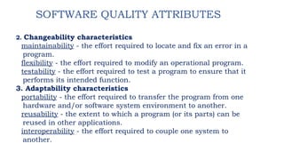 SOFTWARE QUALITY ATTRIBUTES
2. Changeability characteristics
maintainability - the effort required to locate and fix an error in a
program.
flexibility - the effort required to modify an operational program.
testability - the effort required to test a program to ensure that it
performs its intended function.
3. Adaptability characteristics
portability - the effort required to transfer the program from one
hardware and/or software system environment to another.
reusability - the extent to which a program (or its parts) can be
reused in other applications.
interoperability - the effort required to couple one system to
another.
 