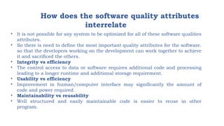 How does the software quality attributes
interrelate
• It is not possible for any system to be optimized for all of these software qualities
attributes.
• So there is need to define the most important quality attributes for the software.
so that the developers working on the development can work together to achieve
it and sacrificed the others.
• Integrity vs efficiency
• The control access to data or software requires additional code and processing
leading to a longer runtime and additional storage requirement.
• Usability vs efficiency
• Improvement in human/computer interface may significantly the amount of
code and power required.
• Maintainability vs reusability
• Well structured and easily maintainable code is easier to reuse in other
program.
 