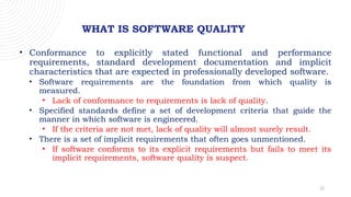 12
WHAT IS SOFTWARE QUALITY
• Conformance to explicitly stated functional and performance
requirements, standard development documentation and implicit
characteristics that are expected in professionally developed software.
• Software requirements are the foundation from which quality is
measured.
• Lack of conformance to requirements is lack of quality.
• Specified standards define a set of development criteria that guide the
manner in which software is engineered.
• If the criteria are not met, lack of quality will almost surely result.
• There is a set of implicit requirements that often goes unmentioned.
• If software conforms to its explicit requirements but fails to meet its
implicit requirements, software quality is suspect.
 