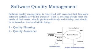 Software Quality Management
1 - Quality Planning
2 - Quality Assurance
Software quality management is concerned with ensuring that developed
software systems are “fit for purpose.” That is, systems should meet the
needs of their users, should perform efficiently and reliably, and should
be delivered on time and within budget.
 