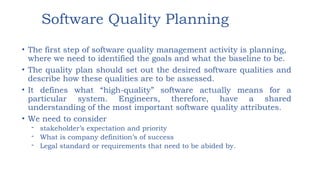 Software Quality Planning
• The first step of software quality management activity is planning,
where we need to identified the goals and what the baseline to be.
• The quality plan should set out the desired software qualities and
describe how these qualities are to be assessed.
• It defines what “high-quality” software actually means for a
particular system. Engineers, therefore, have a shared
understanding of the most important software quality attributes.
• We need to consider
- stakeholder’s expectation and priority
- What is company definition’s of success
- Legal standard or requirements that need to be abided by.
 