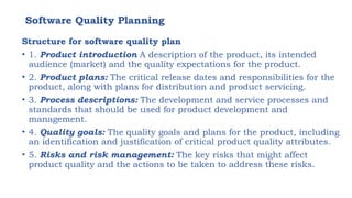 Software Quality Planning
Structure for software quality plan
• 1. Product introduction A description of the product, its intended
audience (market) and the quality expectations for the product.
• 2. Product plans: The critical release dates and responsibilities for the
product, along with plans for distribution and product servicing.
• 3. Process descriptions: The development and service processes and
standards that should be used for product development and
management.
• 4. Quality goals: The quality goals and plans for the product, including
an identification and justification of critical product quality attributes.
• 5. Risks and risk management: The key risks that might affect
product quality and the actions to be taken to address these risks.
 