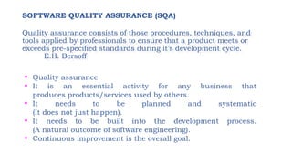 SOFTWARE QUALITY ASSURANCE (SQA)
Quality assurance consists of those procedures, techniques, and
tools applied by professionals to ensure that a product meets or
exceeds pre-specified standards during it’s development cycle.
E.H. Bersoff
• Quality assurance
• It is an essential activity for any business that
produces products/services used by others.
• It needs to be planned and systematic
(It does not just happen).
• It needs to be built into the development process.
(A natural outcome of software engineering).
• Continuous improvement is the overall goal.
 