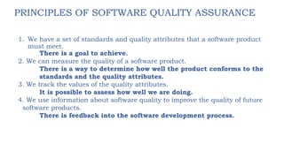 PRINCIPLES OF SOFTWARE QUALITY ASSURANCE
1. We have a set of standards and quality attributes that a software product
must meet.
There is a goal to achieve.
2. We can measure the quality of a software product.
There is a way to determine how well the product conforms to the
standards and the quality attributes.
3. We track the values of the quality attributes.
It is possible to assess how well we are doing.
4. We use information about software quality to improve the quality of future
software products.
There is feedback into the software development process.
 