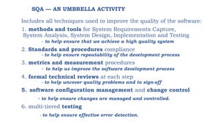 SQA — AN UMBRELLA ACTIVITY
Includes all techniques used to improve the quality of the software:
1. methods and tools for System Requirements Capture,
System Analysis, System Design, Implementation and Testing
- to help ensure that we achieve a high quality system
2. Standards and procedures compliance
- to help ensure repeatability of the development process
3. metrics and measurement procedures
- to help us improve the software development process
4. formal technical reviews at each step
- to help uncover quality problems and to sign-off
5. software configuration management and change control
- to help ensure changes are managed and controlled.
6. multi-tiered testing
- to help ensure effective error detection.
 