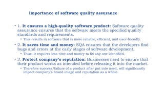 Importance of software quality assurance
• 1. It ensures a high-quality software product: Software quality
assurance ensures that the software meets the specified quality
standards and requirements.
• This results in software that is more reliable, efficient, and user-friendly.
• 2. It saves time and money: SQA ensures that the developers find
bugs and errors at the early stages of software development.
• Thus, it requires less time and money to fix any one identified.
• 3. Protect company’s reputation: Businesses need to ensure that
their product works as intended before releasing it into the market.
• Therefore success/failure of a product after put into used, will significantly
impact company’s brand image and reputation as a whole.
 
